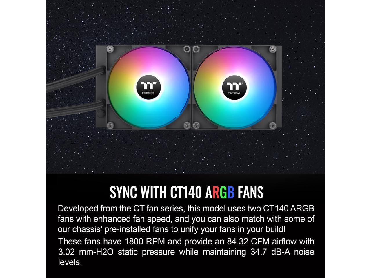 **SYNC WITH CT140 ARGB FANS**

Developed from the CT fan series, this model uses two CT140 ARGB fans with enhanced fan speed, and you can also match with some of our chassis' pre-installed fans to unify your fans in your build! These fans have 1800 RPM and provide an 84.32 CFM airflow with 3.02 mm-H2O static pressure while maintaining 34.7 dB-A noise levels.