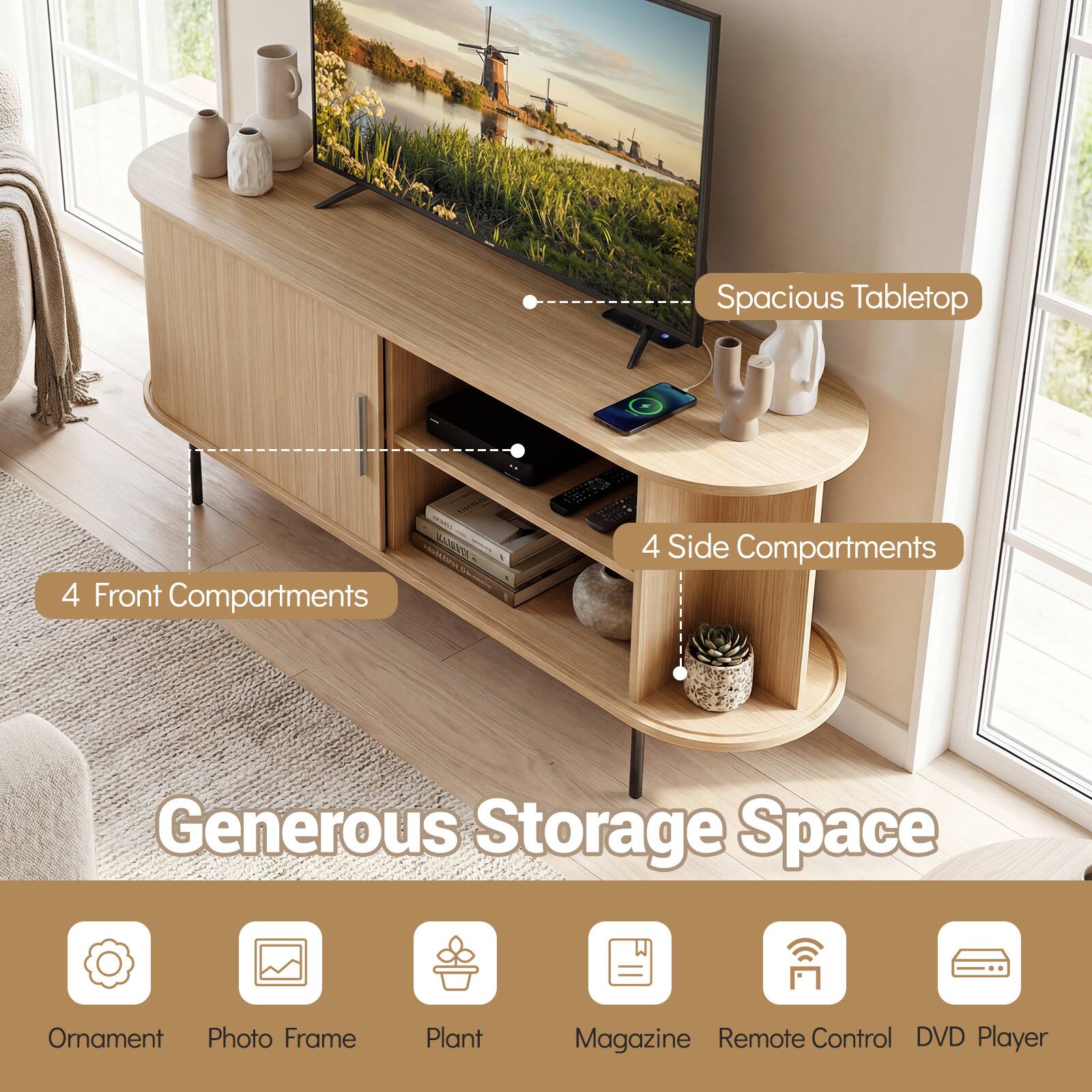 Spacious Tabletop  
4 Front Compartments  
4 Side Compartments  
Generous Storage Space  
Ornament  
Photo Frame  
Plant  
Magazine  
Remote Control  
DVD Player
