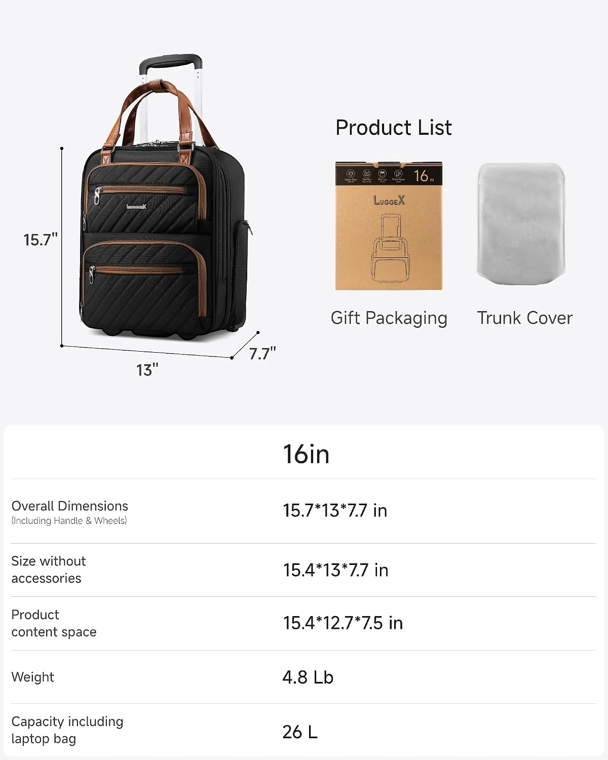 Product List

16 LUGGEX 15.7" Gift Packaging Trunk Cover

13" 7.7" 16in

Overall Dimensions (Including Handle & Wheels) 15.7*13*7.7 in

Size without accessories 15.4*13*7.7 in

Product content space 15.4*12.7*7.5 in

Weight 4.8 Lb

Capacity including laptop bag 26 L