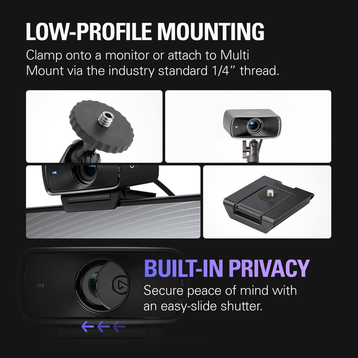LOW-PROFILE MOUNTING  
Clamp onto a monitor or attach to Multi Mount via the industry standard 1/4" thread.  

BUILT-IN PRIVACY  
Secure peace of mind with an easy-slide shutter.