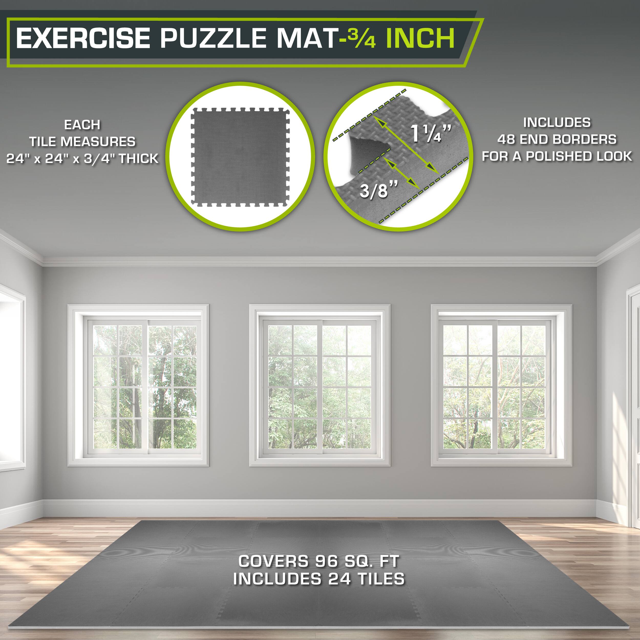 Exercise Puzzle Mat - 3/4 inch

Each tile measures 24" x 24" x 3/4" thick

Includes 48 end borders for a polished look

Covers 96 sq. ft

Includes 24 tiles