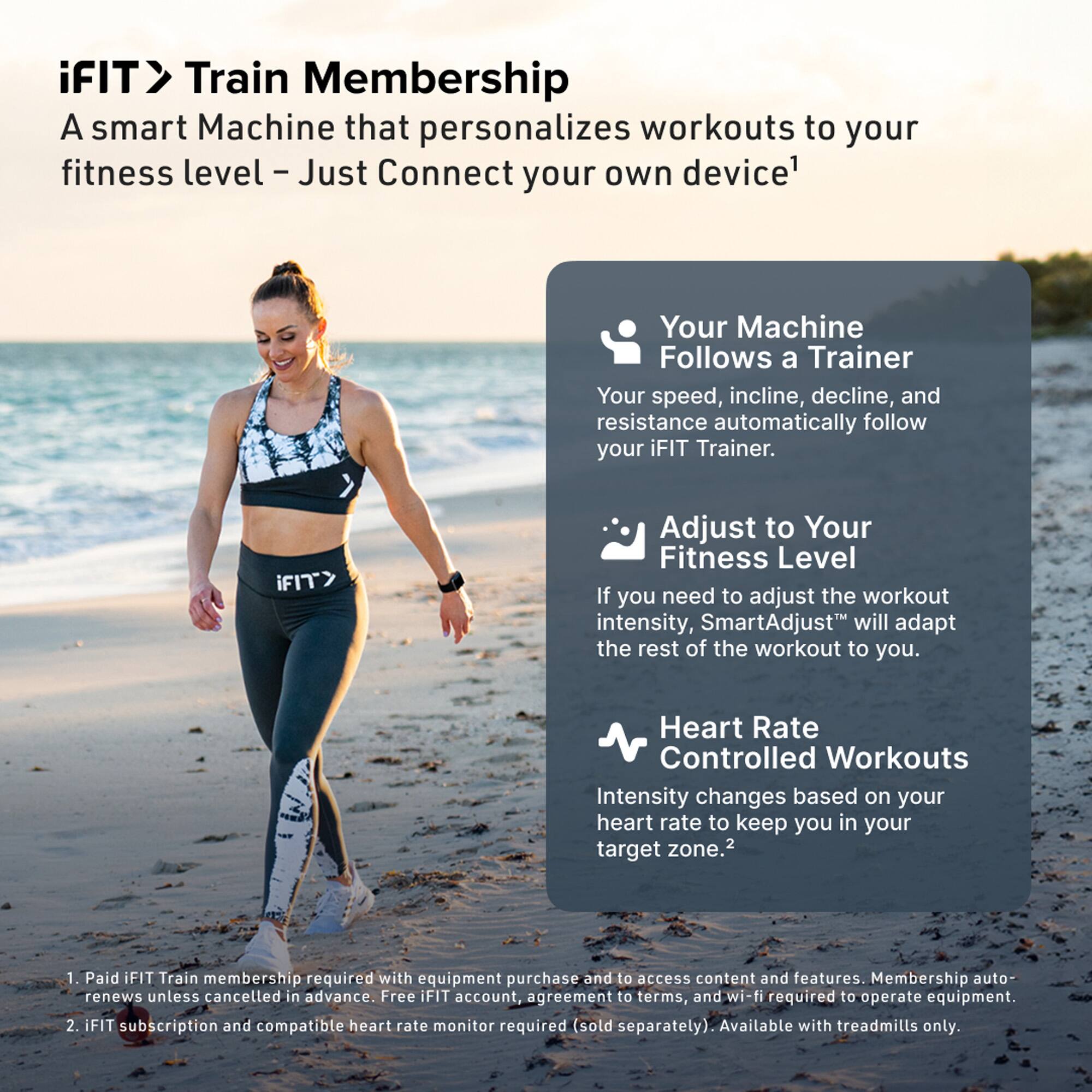 iFIT > Train Membership  
A smart Machine that personalizes workouts to your fitness level – Just Connect your own device¹

- Your Machine Follows a Trainer  
  Your speed, incline, decline, and resistance automatically follow your iFIT Trainer.

- Adjust to Your Fitness Level  
  If you need to adjust the workout intensity, SmartAdjust™ will adapt the rest of the workout to you.

- Heart Rate Controlled Workouts  
  Intensity changes based on your heart rate to keep you in your target zone.²

¹ Paid iFIT Train membership required with equipment purchase and to access content and features. Membership auto-renews unless cancelled in advance. Free iFIT account, agreement to terms, and wi-fi required to operate equipment.  
² iFIT subscription and compatible heart rate monitor required (sold separately). Available with treadmills only.