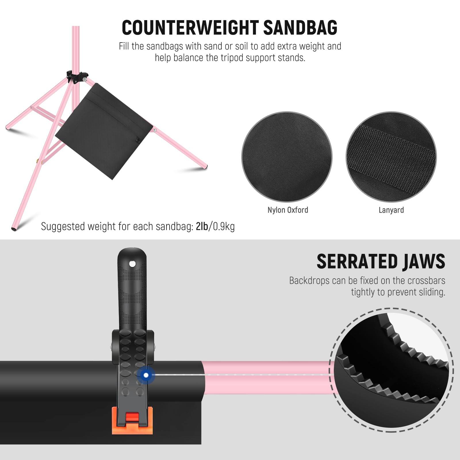 COUNTERWEIGHT SANDBAG  
Fill the sandbags with sand or soil to add extra weight and help balance the tripod support stands.  
Suggested weight for each sandbag: 2lb/0.9kg  

Nylon Oxford Lanyard  

SERRATED JAWS  
Backdrops can be fixed on the crossbars tightly to prevent sliding.