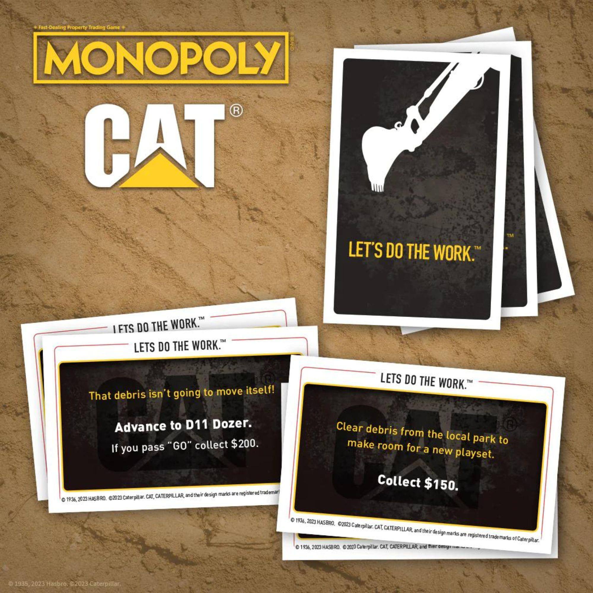 Fast-Dealing Property Trading Game  
MONOPOLY  
CAT®  

LET'S DO THE WORK™  

That debris isn't going to move itself!  
Advance to D11 Dozer.  
If you pass "GO" collect $200.  

Clear debris from the local park to make room for a new playset.  
Collect $150.  

© 1935, 2023 Hasbro. © 2023 Caterpillar, CAT, CATERPILLAR, and their design marks are registered trademarks of Caterpillar.