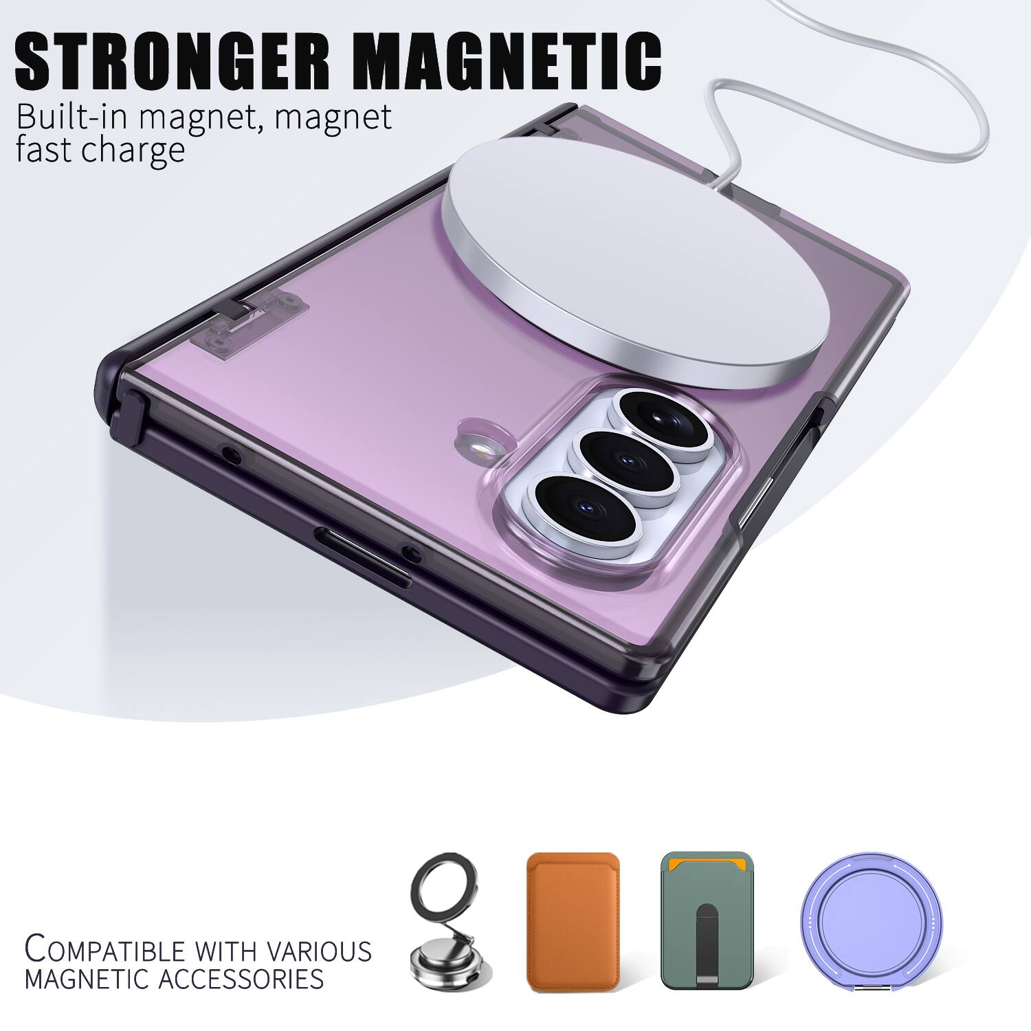 STRONGER MAGNETIC  
Built-in magnet, magnet fast charge  

COMPATIBLE WITH VARIOUS MAGNETIC ACCESSORIES
