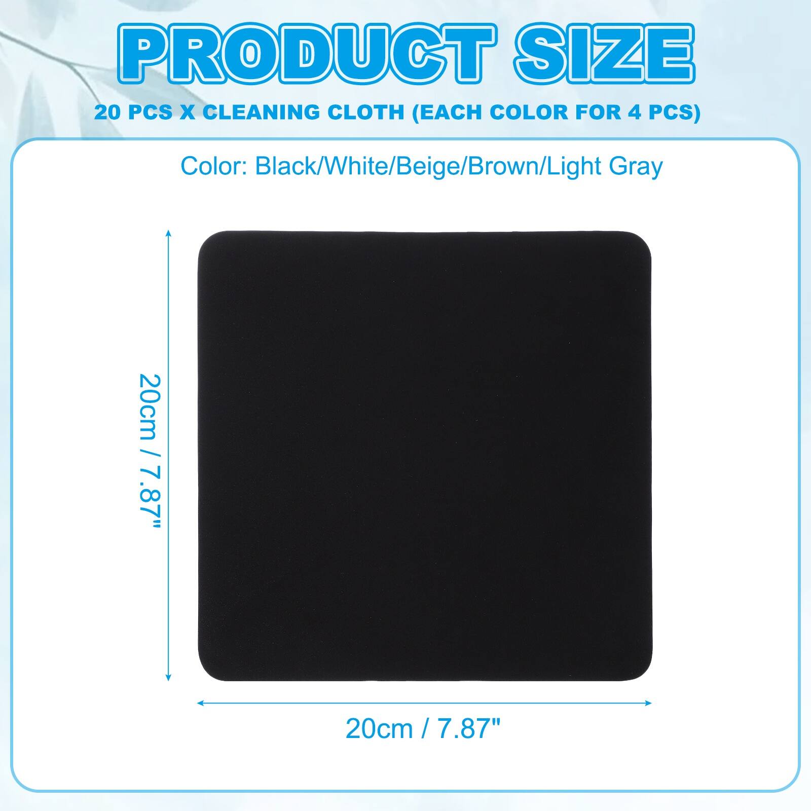 PRODUCT SIZE  
20 PCS X CLEANING CLOTH (EACH COLOR FOR 4 PCS)  
Color: Black/White/Beige/Brown/Light Gray  
20cm / 7.87" x 20cm / 7.87"