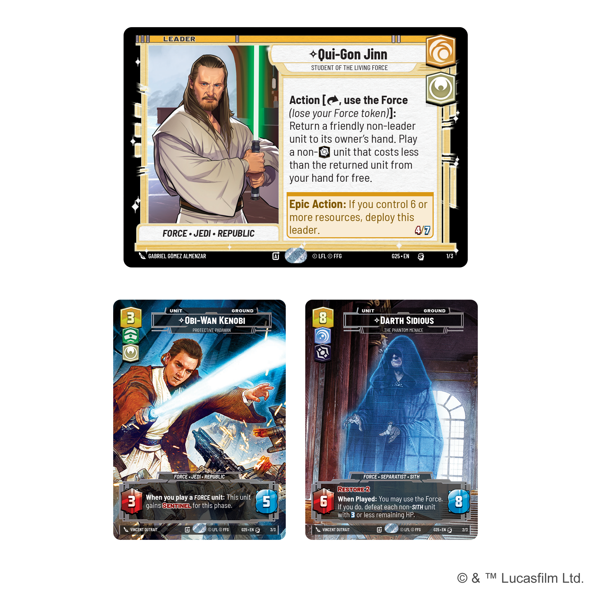 **Qui-Gon Jinn**  
*Student of the Living Force*  
**Leader**  
**Force - Jedi - Republic**  

**Action** [use the Force (lose your Force token)]: Return a friendly non-leader unit to its owner's hand. Play a non-unit that costs less than the returned unit from your hand for free.  

**Epic Action**: If you control 6 or more resources, deploy this leader.  

**4/7**  

**OBI-WAN KENOBI**  
*Protective Guardian*  
**Unit**  
**Force - Jedi - Republic**  

**3**  
**5**  

**When you play a Force unit: This unit gains Sentinel for this phase.**  

**DARTH SIDIOUS**  
*The Phantom Menace*  
**Unit**  
**Force - Separatist - Sith**  

**8**  
**6**  

**When Played: You may use the Force. If you do, defeat each non-Sith unit with 3 or less remaining HP.**  

**Restore 2**