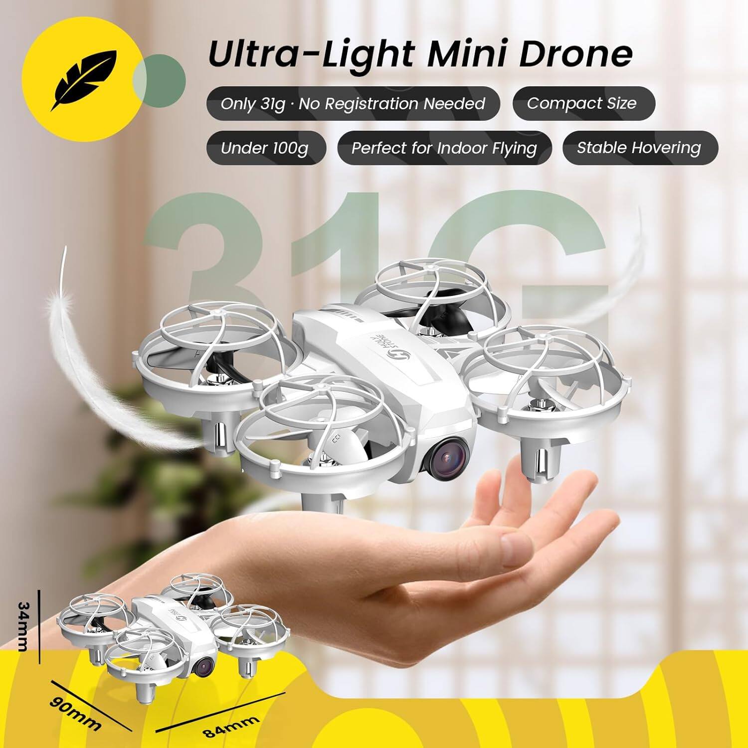 Ultra-Light Mini Drone  
Only 31g  
No Registration Needed  
Compact Size  
Under 100g  
Perfect for Indoor Flying  
Stable Hovering  

34mm  
90mm  
84mm