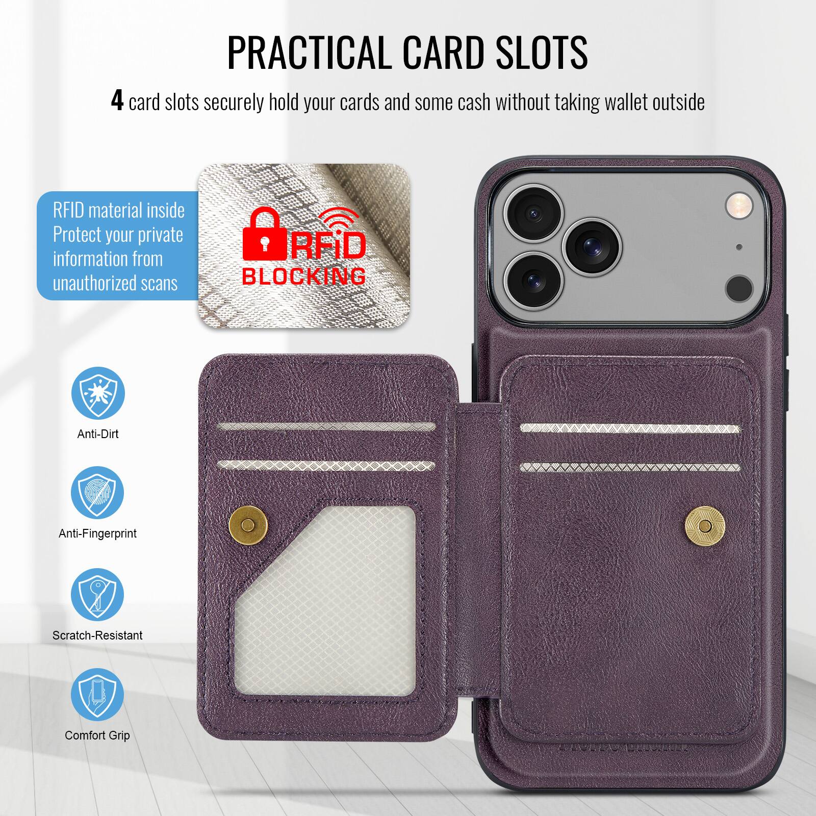 PRACTICAL CARD SLOTS

4 card slots securely hold your cards and some cash without taking wallet outside

RFID material inside
Protect your private information from unauthorized scans

RFID BLOCKING

Anti-Dirt
Anti-Fingerprint
Scratch-Resistant
Comfort Grip
