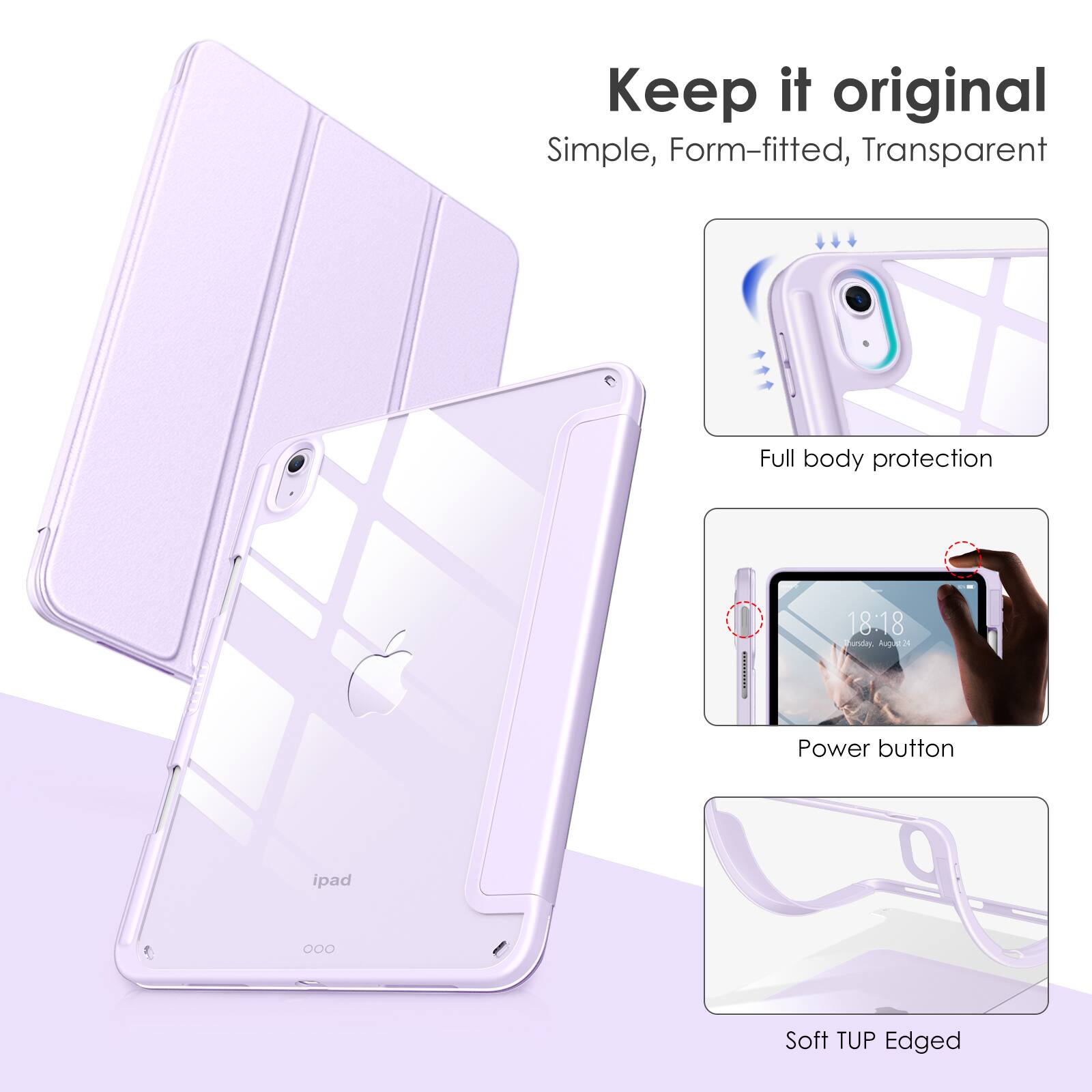 Keep it original  
Simple, Form-fitted, Transparent  

Full body protection  

Power button  

Soft TUP Edged