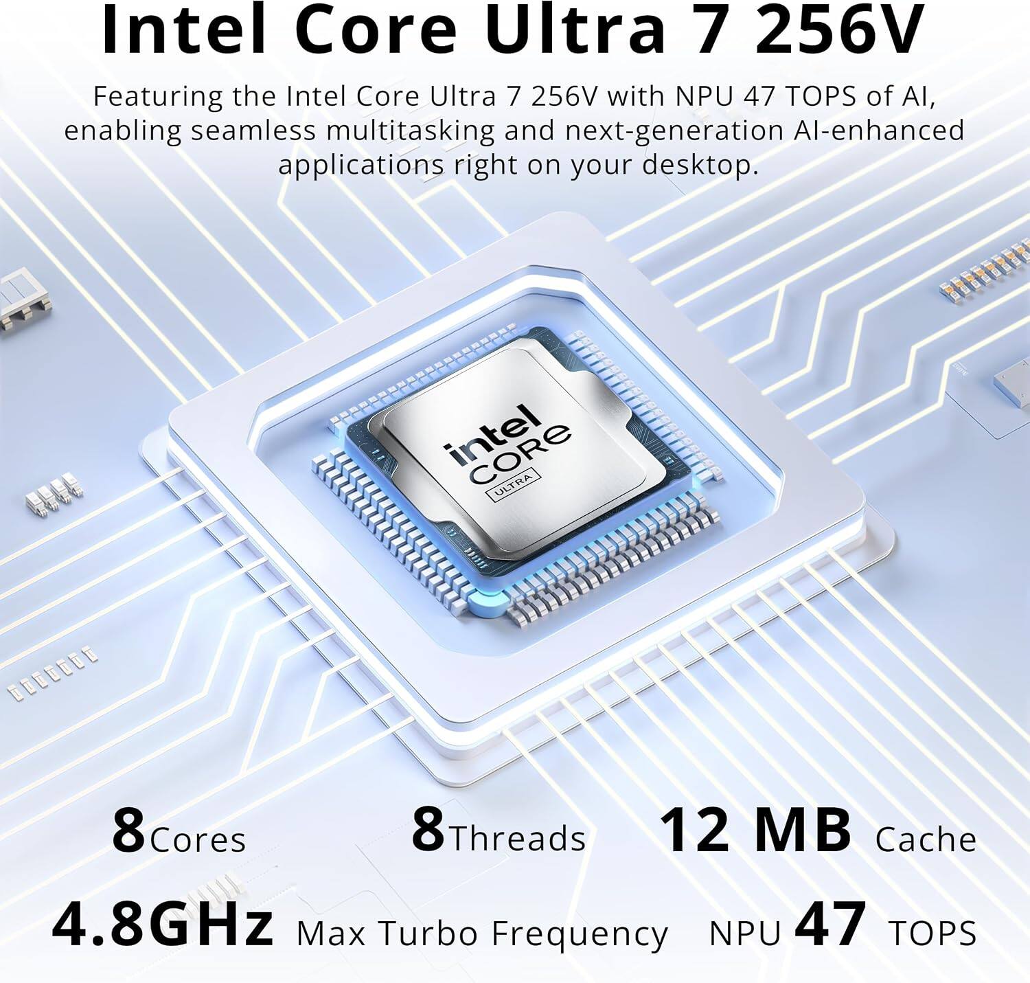 Intel Core Ultra 7 256V

Featuring the Intel Core Ultra 7 256V with NPU 47 TOPS of AI, enabling seamless multitasking and next-generation AI-enhanced applications right on your desktop.

Intel ULTRA
8 Cores
8 Threads
12 MB Cache
4.8GHz Max Turbo Frequency
NPU 47 TOPS