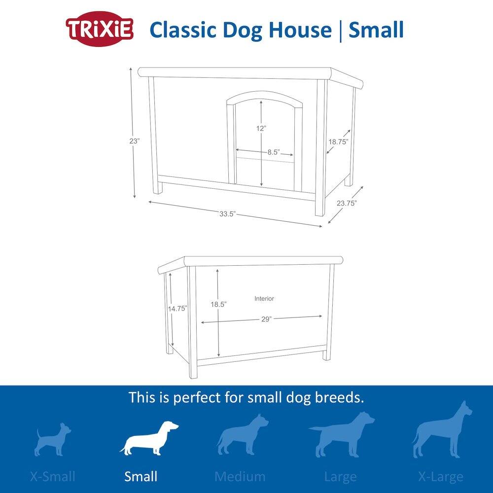 TRIXiE Classic Dog House | Small

12" 23" 8.5" 18.75" 33.5" 23.75" 14.75" 18.5" Interior 29"

This is perfect for small dog breeds.

X-Small Small Medium Large X-Large