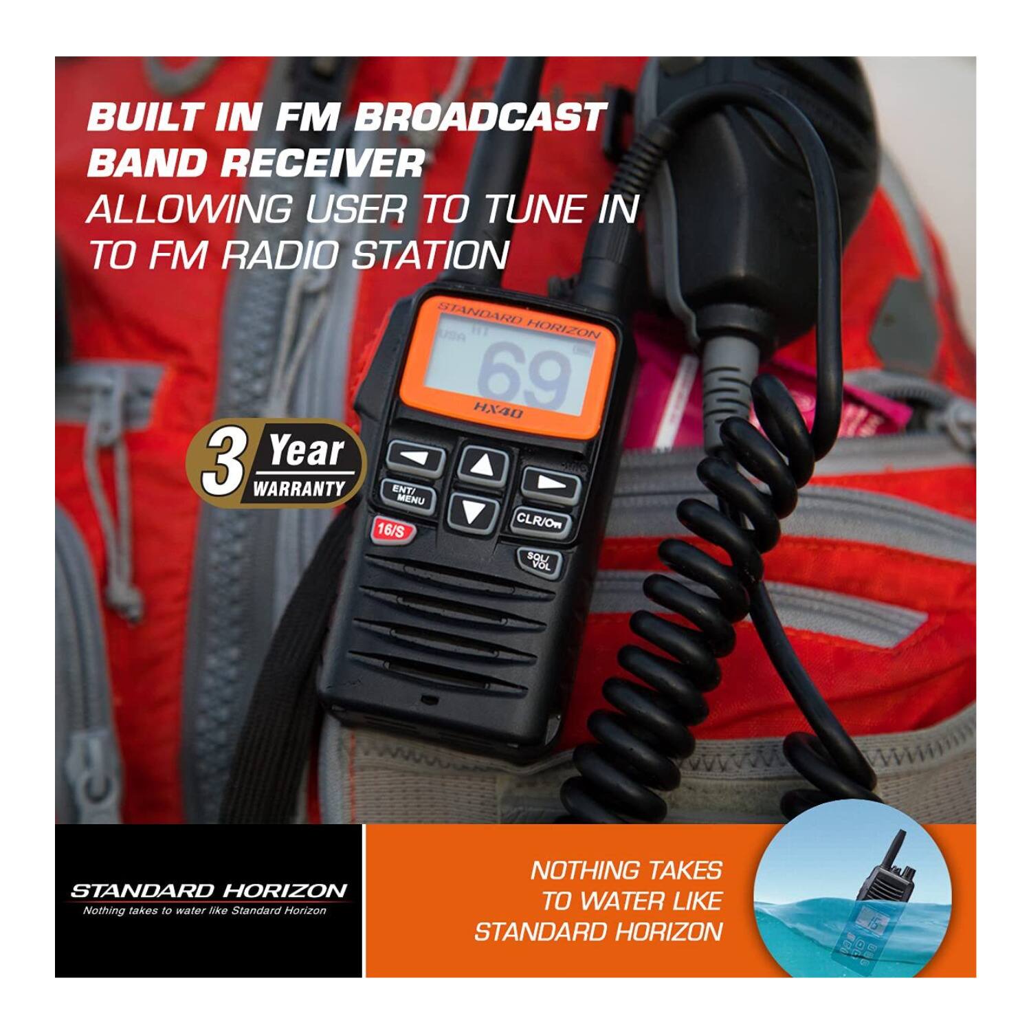 BUILT IN FM BROADCAST BAND RECEIVER ALLOWING USER TO TUNE IN TO FM RADIO STATION

STANDARD HORIZON HX40

3 Year WARRANTY

ENTI MENU 16/S CLR/On SQL VOL

STANDARD HORIZON

NOTHING TAKES TO WATER LIKE STANDARD HORIZON
