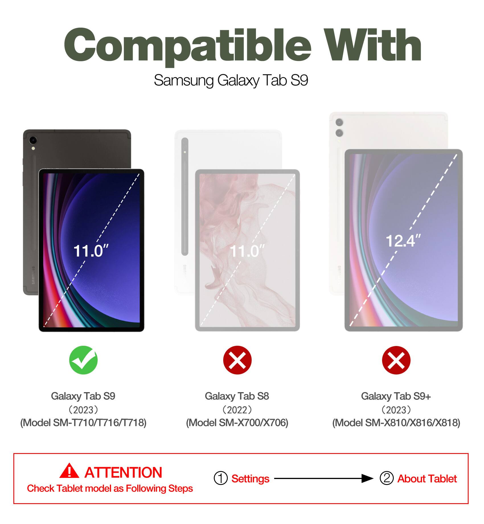 Compatible With Samsung Galaxy Tab S9 11.0" 12.4"  
Galaxy Tab S9 (2023) (Model SM-T710/T716/T718)  
Galaxy Tab S8 (2022) (Model SM-X700/X706)  
Galaxy Tab S9+ (2023) (Model SM-X810/X816/X818)  

ATTENTION: Check Tablet model as Following Steps  
1. Settings  
2. About Tablet