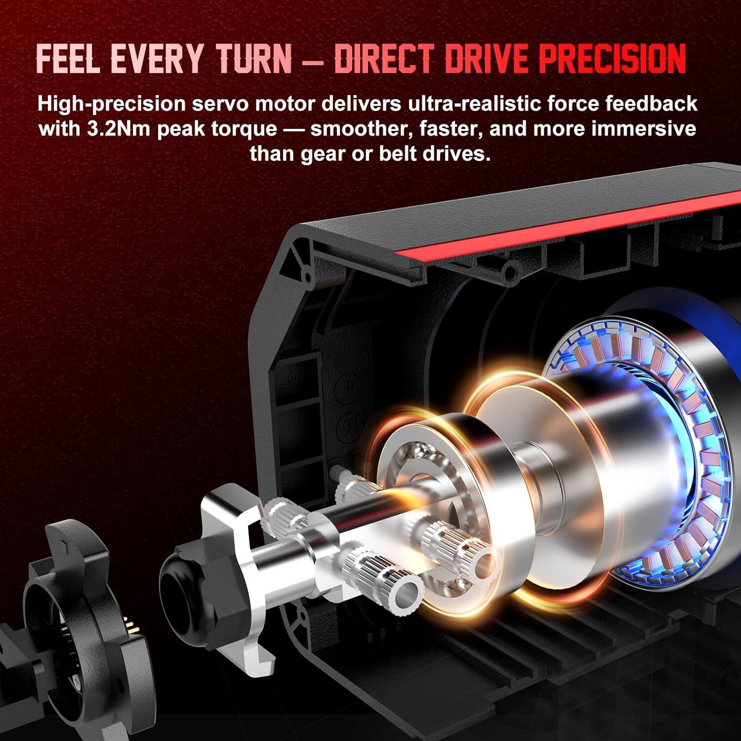 FEEL EVERY TURN – DIRECT DRIVE PRECISION

High-precision servo motor delivers ultra-realistic force feedback with 3.2Nm peak torque — smoother, faster, and more immersive than gear or belt drives.