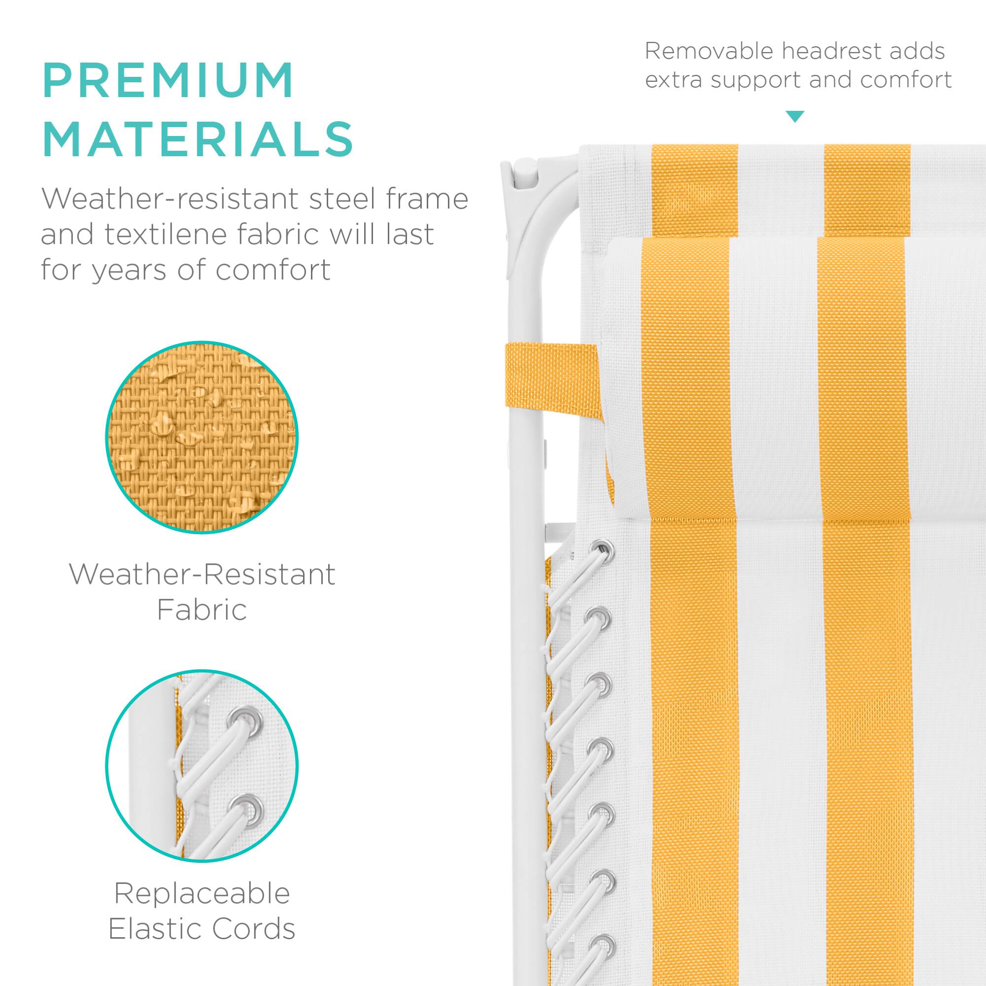 PREMIUM MATERIALS  
Weather-resistant steel frame and textilene fabric will last for years of comfort  
Removable headrest adds extra support and comfort  
Weather-Resistant Fabric  
Replaceable Elastic Cords