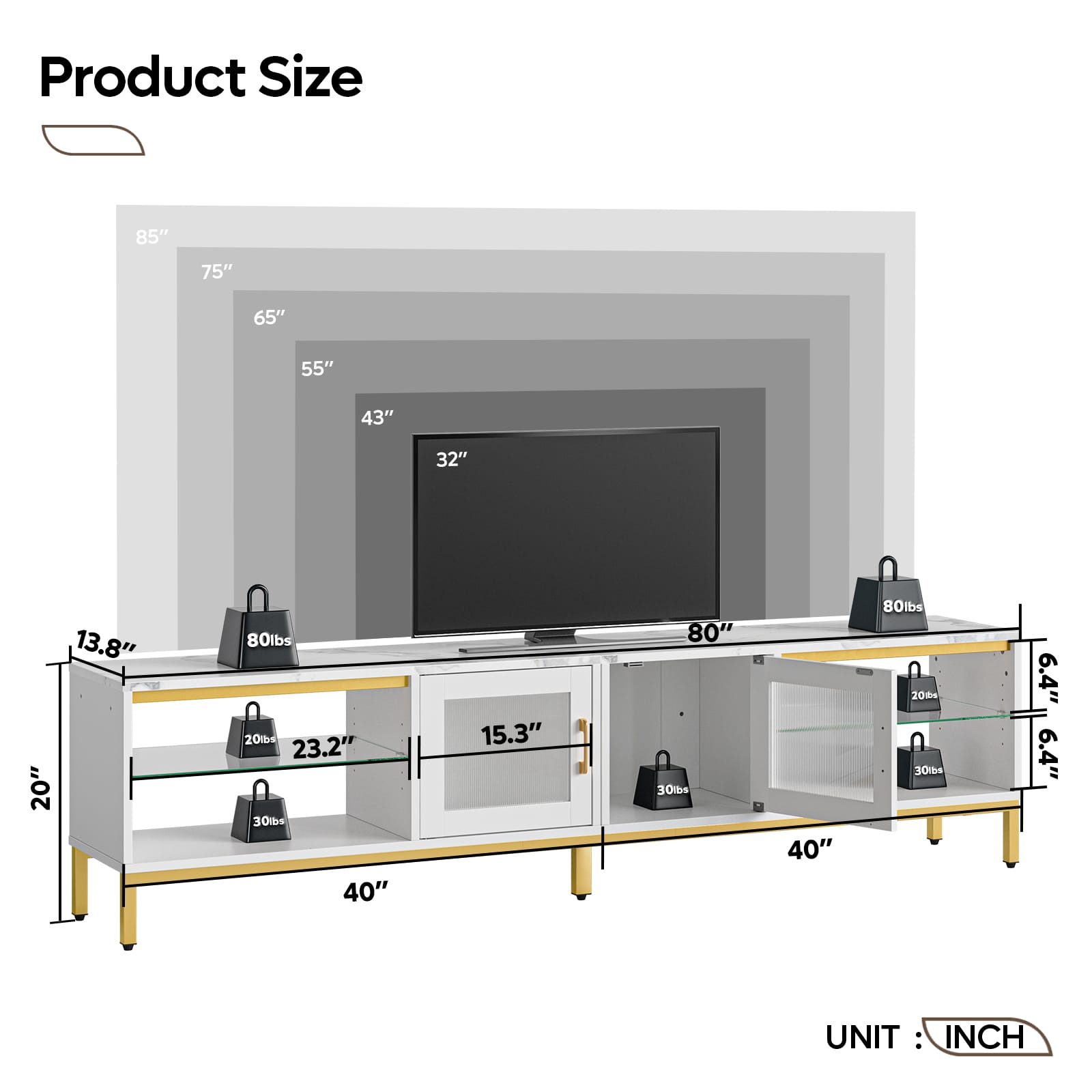 Product Size: 85" 75" 65" 55" 43" 32" 13.8" 20" 80lbs 20tb4 23.2" 30lbs 40" 15.3" 80" 30ts 40" 80lbs 20t 30lbs 6.4" 6.4" UNIT: INCH