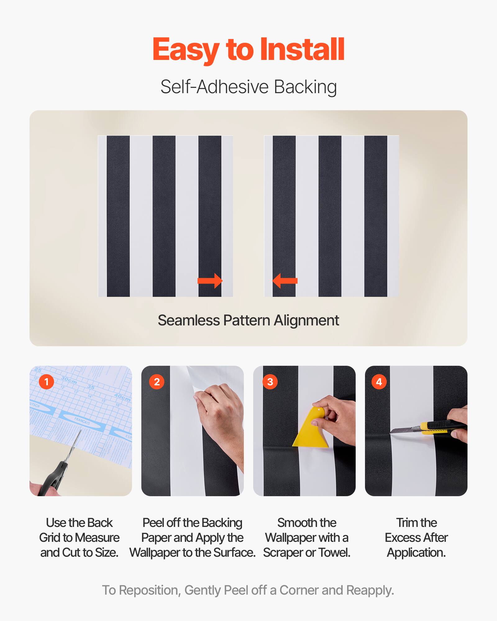 Easy to Install  
Self-Adhesive Backing  

Seamless Pattern Alignment  

1. Use the Back Grid to Measure and Cut to Size.  
2. Peel off the Backing Paper and Apply the Wallpaper to the Surface.  
3. Smooth the Wallpaper with a Scraper or Towel.  
4. Trim the Excess After Application.  

To Reposition, Gently Peel off a Corner and Reapply.