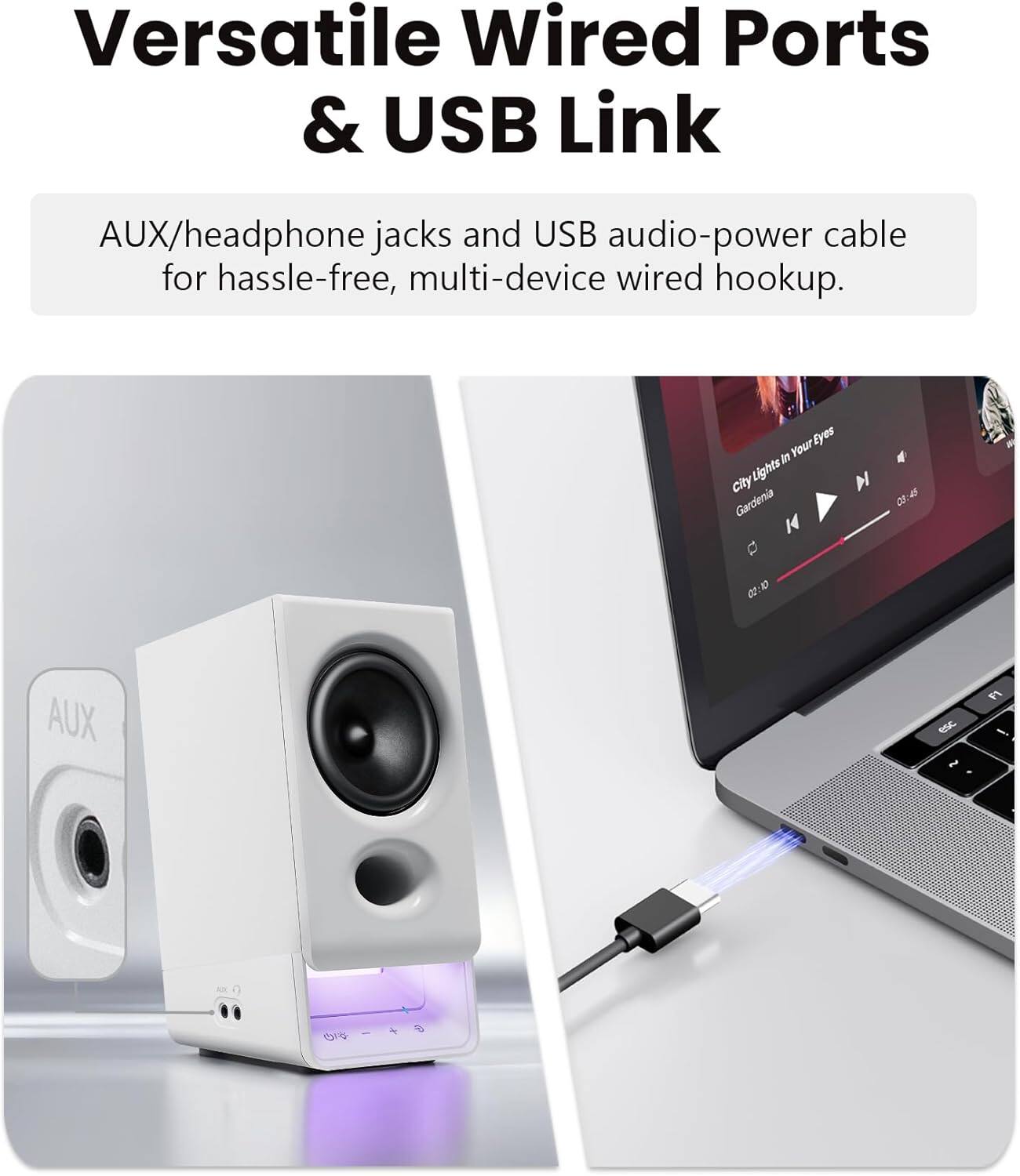 Versatile Wired Ports & USB Link  
AUX/headphone jacks and USB audio-power cable for hassle-free, multi-device wired hookup.  
Your Eyes in Your Eyes  
City Lights Gardenia  
4:41