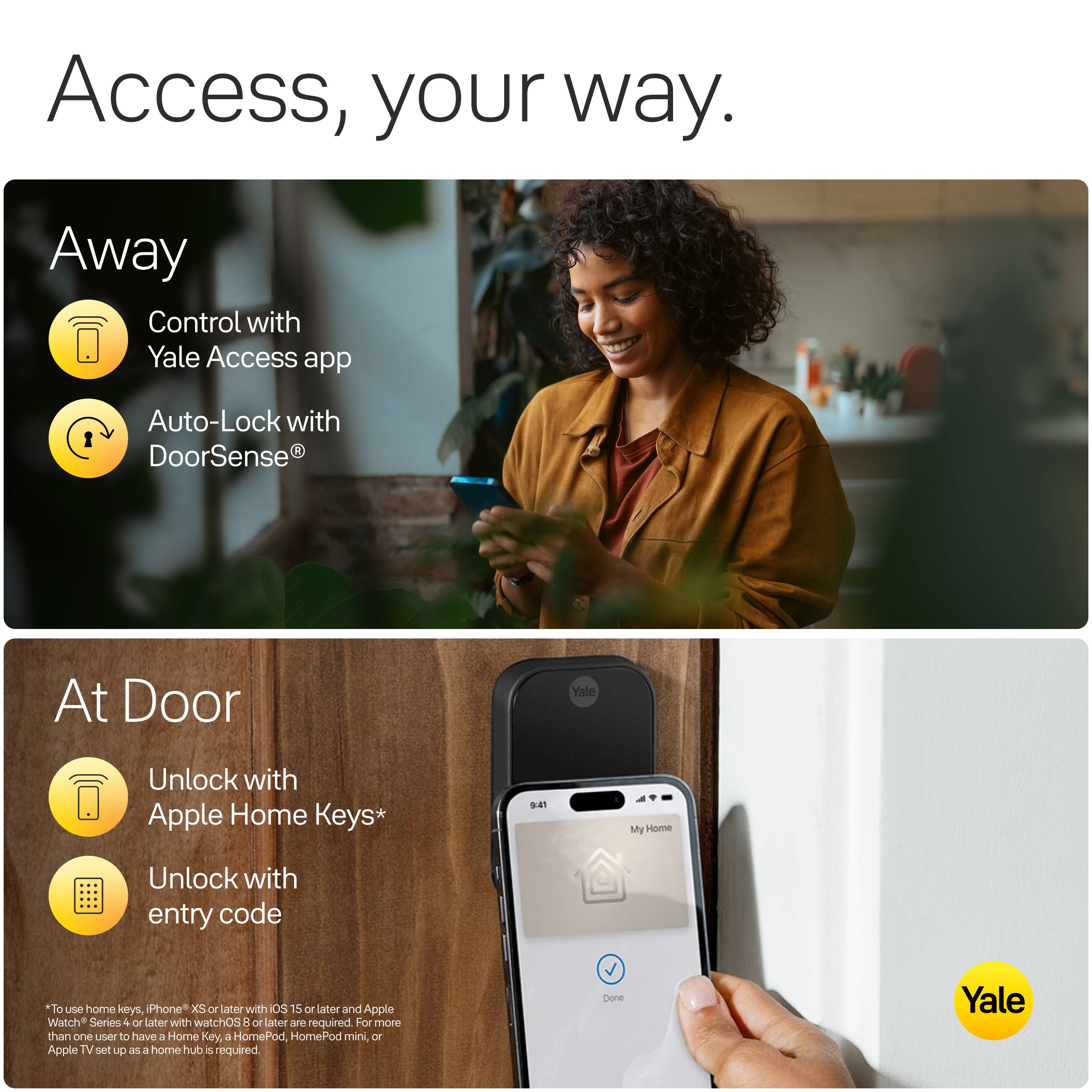 Access, your way.

Away
- Control with Yale Access app
- Auto-Lock with DoorSense®

At Door
- Unlock with Apple Home Keys*
- Unlock with entry code

*To use home keys, iPhone XS or later with iOS 15 or later and Apple Watch Series 4 or later with watchOS 8 or later are required. For more than one user to have a Home Key, a HomePod, HomePod mini, or Apple TV set up as a home hub is required.

Yale