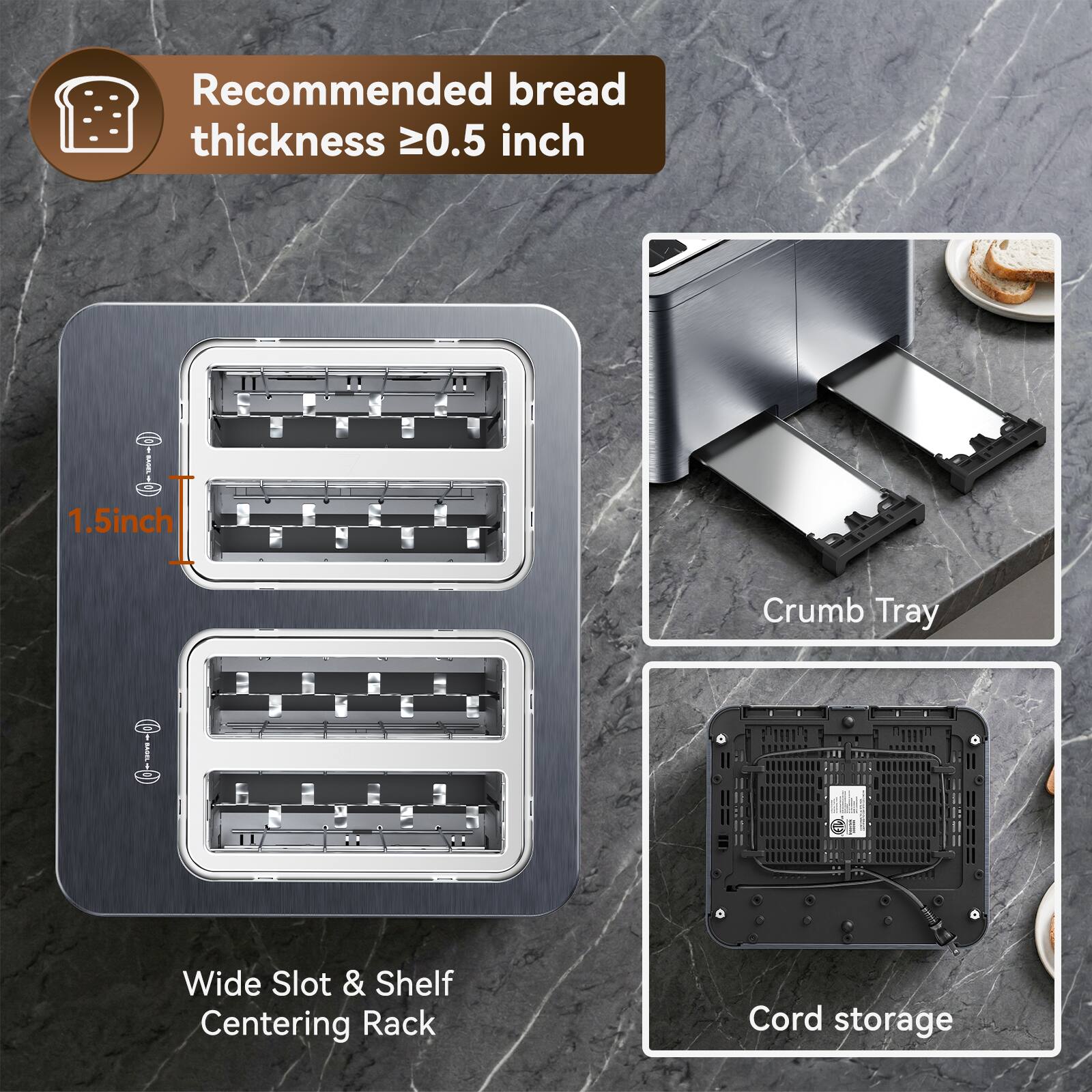 Recommended bread thickness ≥0.5 inch

1.5 inch

Crumb Tray

Wide Slot & Shelf Centering Rack

Cord storage