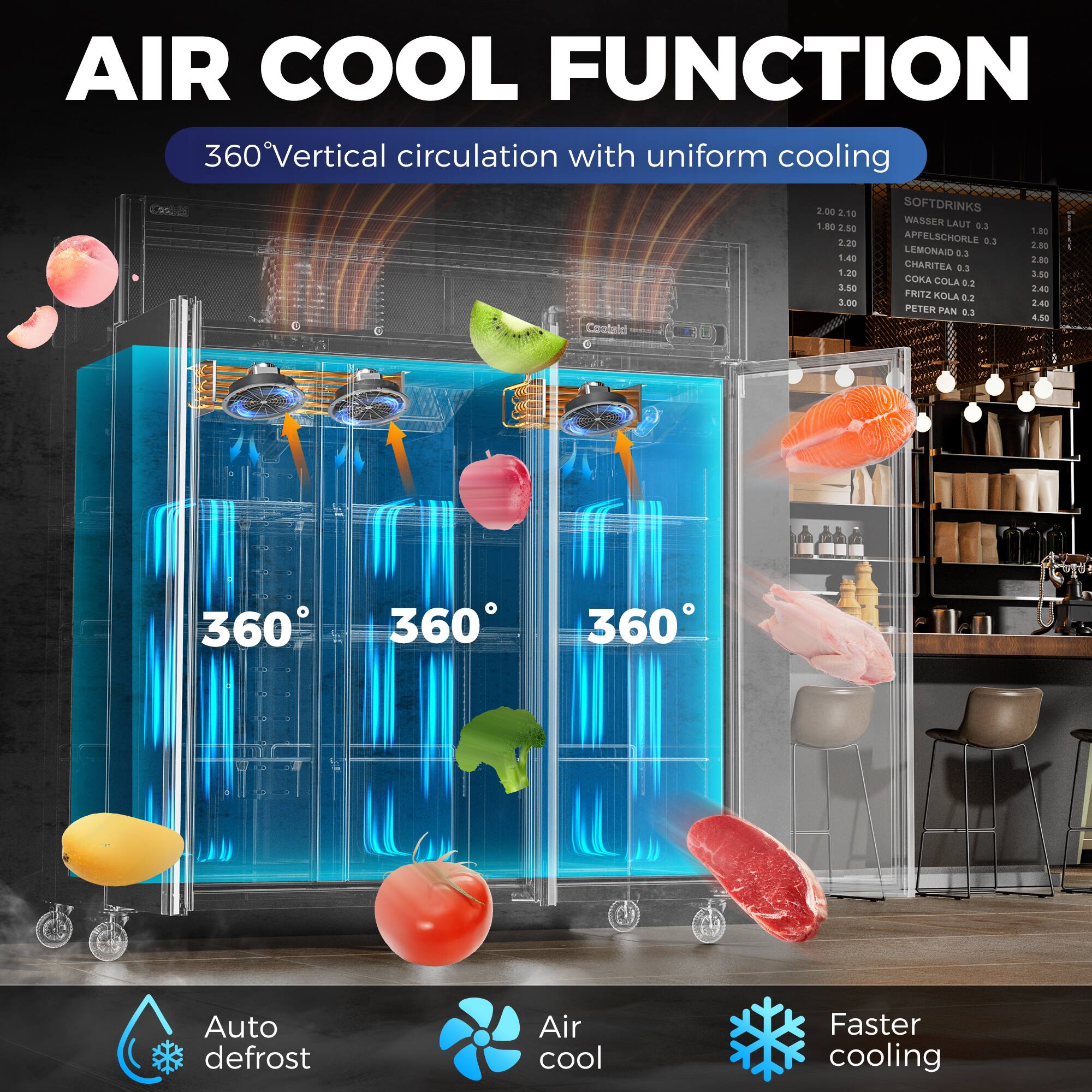 **AIR COOL FUNCTION**

360° Vertical circulation with uniform cooling

- **SOFTDRINKS**
  - WASSERL AUF 0.3 1.80
  - APFELSCHORLE 0.3 2.80
  - LEMONAID 0.5 1.40
  - CHARITEA 0.3 3.80
  - COKA COLA 0.2 8.50
  - FRITZ KOLA 0.2 2.00
  - PETER PAN 0.5 4.50

- **Auto defrost**
- **Air cool**
- **Faster cooling**