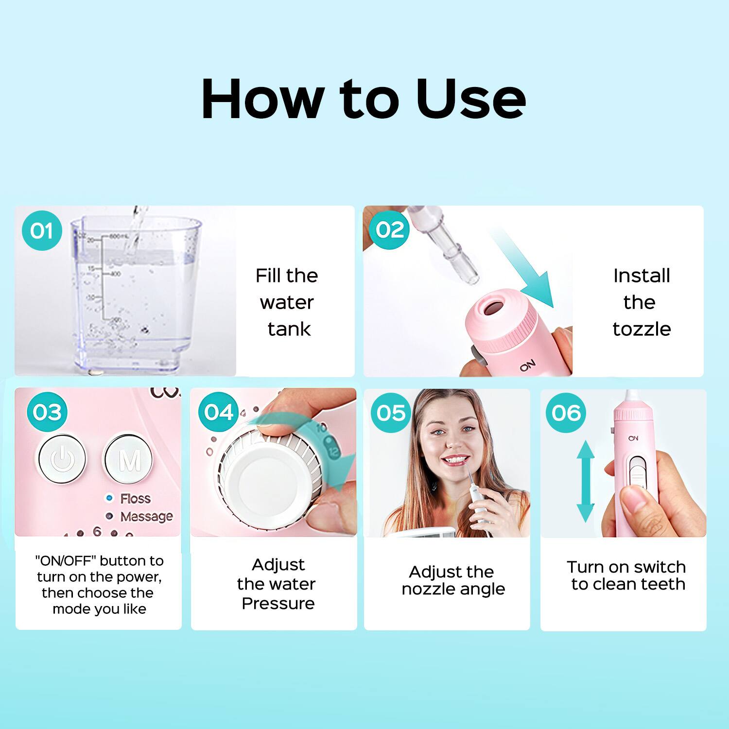 How to Use

01 Fill the water tank

02 Install the nozzle

03 "ON/OFF" button to turn on the power, then choose the mode you like

04 Adjust the water Pressure

05 Adjust the nozzle angle

06 Turn on switch to clean teeth