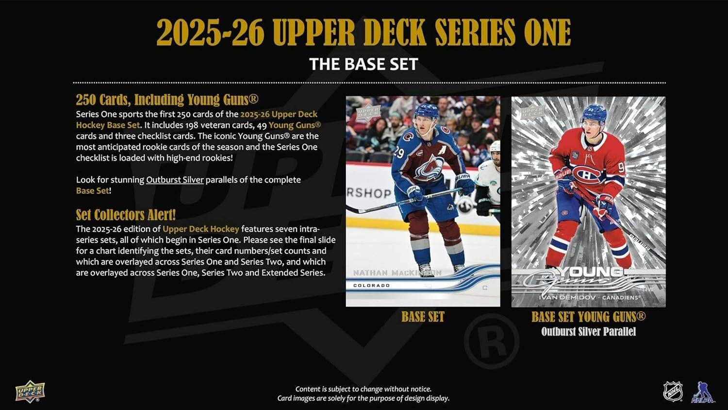 2025-26 UPPER DECK SERIES ONE THE BASE SET

250 Cards, Including Young Guns®
Series One sports the first 250 cards of the 2025-26 Upper Deck Hockey Base Set. It includes 198 veteran cards, 49 Young Guns® cards and three checklist cards. The iconic Young Guns® are the most anticipated rookie cards of the season and the Series One checklist is loaded with high-end rookies! Look for stunning Outburst Silver parallels of the complete Base Set!

RSHOP Set Collectors Alert!
The 2025-26 edition of Upper Deck Hockey features seven intra-series sets, all of which begin in Series One. Please see the final slide for a chart identifying the sets, their card numbers/set counts and which are overlayed across Series One and Series Two, and which are overlayed across Series One, Series Two and Extended Series.

NATHAN MACKINNON
COLORADO

IVAN DEMIDOV
CANADIENS

BASE SET

BASE SET YOUNG GUNS®
Outburst Silver Parallel