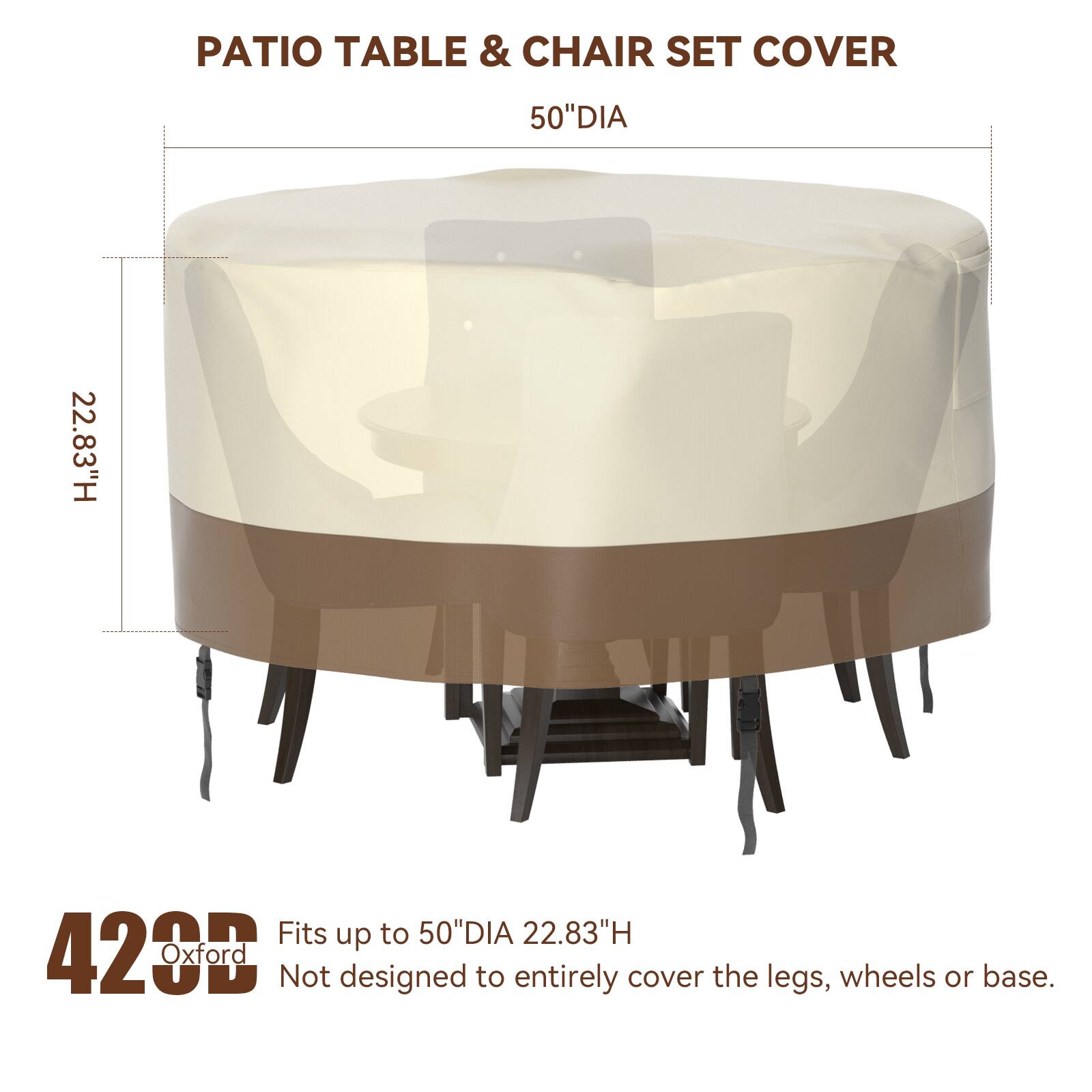 PATIO TABLE & CHAIR SET COVER  
50" DIA  
22.83" H  

Fits up to 50" DIA 22.83" H  

420 Oxford  
Not designed to entirely cover the legs, wheels or base.