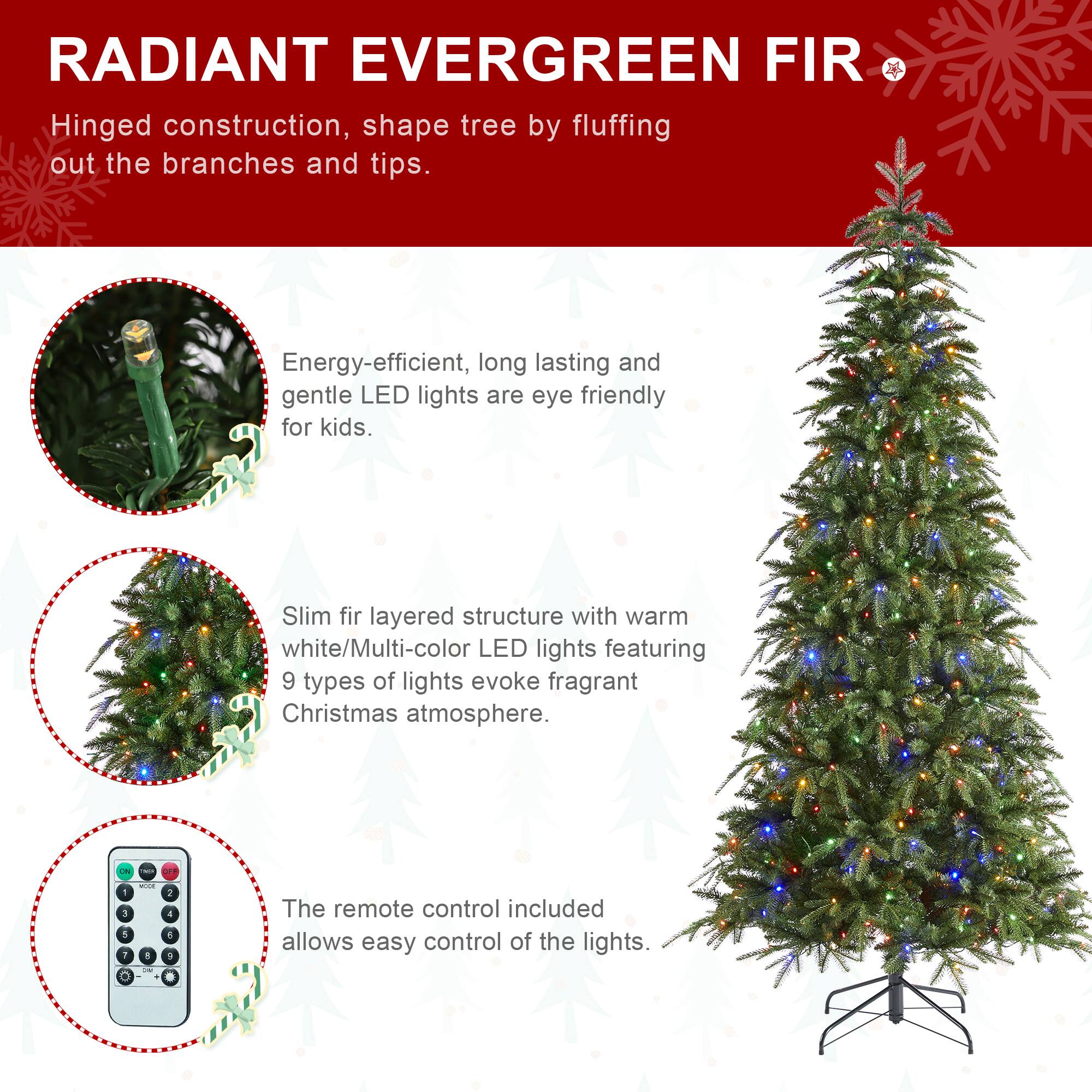 RADIANT EVERGREEN FIR

Hinged construction, shape tree by fluffing out the branches and tips.

Energy-efficient, long lasting and gentle LED lights are eye friendly for kids.

Slim fir layered structure with warm white/Multi-color LED lights featuring 9 types of lights evoke fragrant Christmas atmosphere.

The remote control included allows easy control of the lights.