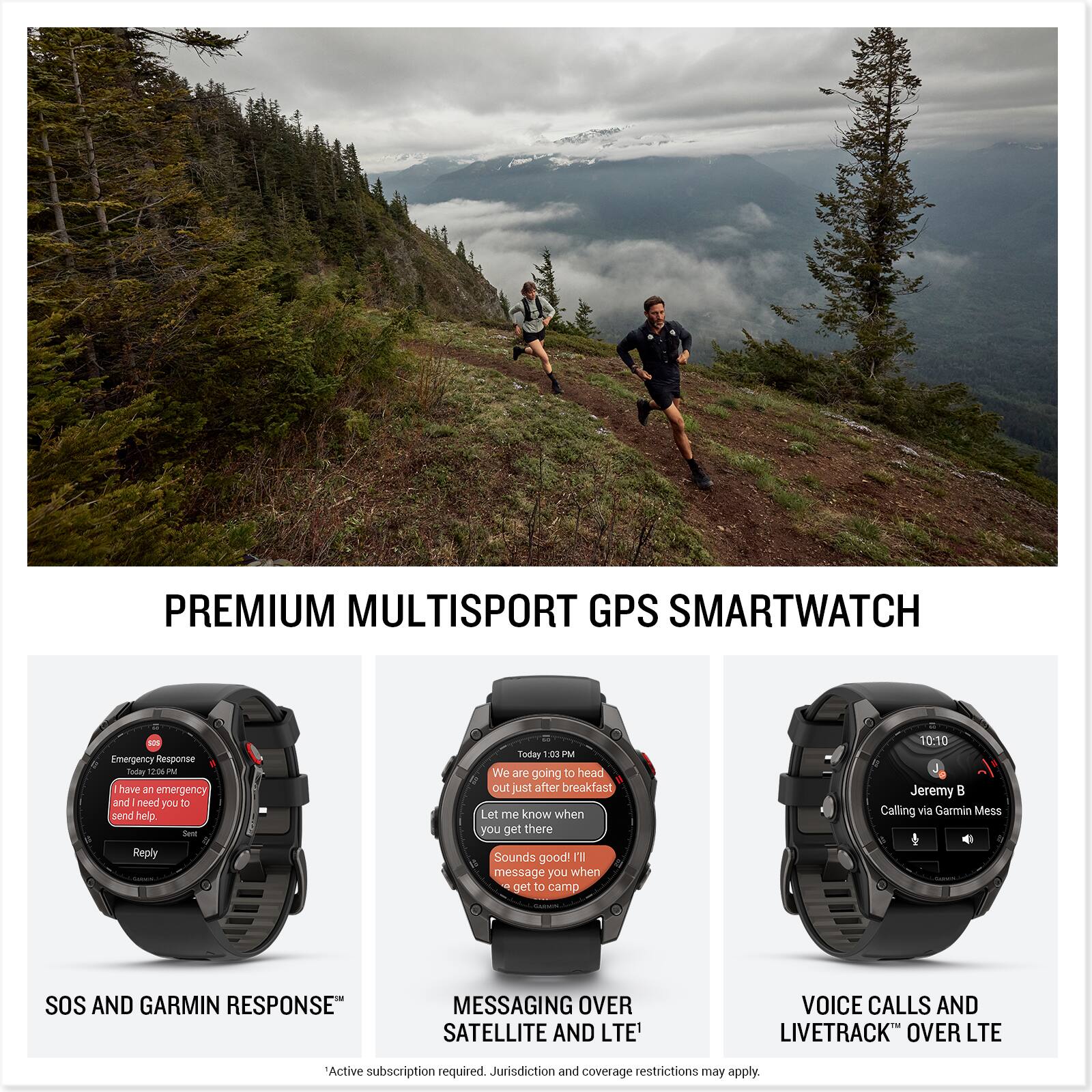 PREMIUM MULTISPORT GPS SMARTWATCH

SOS AND GARMIN RESPONSE™
- Emergency Response
- I have an emergency and need help
- Let me know you got the message

MESSAGING OVER SATELLITE AND LTE
- We are going to head out just after breakfast
- Let me know when you get there
- Sounds good! I'll message you when I get to camp

VOICE CALLS AND LIVETRACK™ OVER LTE
- Calling via Garmin Mess
- Jeremy B

Active subscription required. Jurisdiction and coverage restrictions may apply.