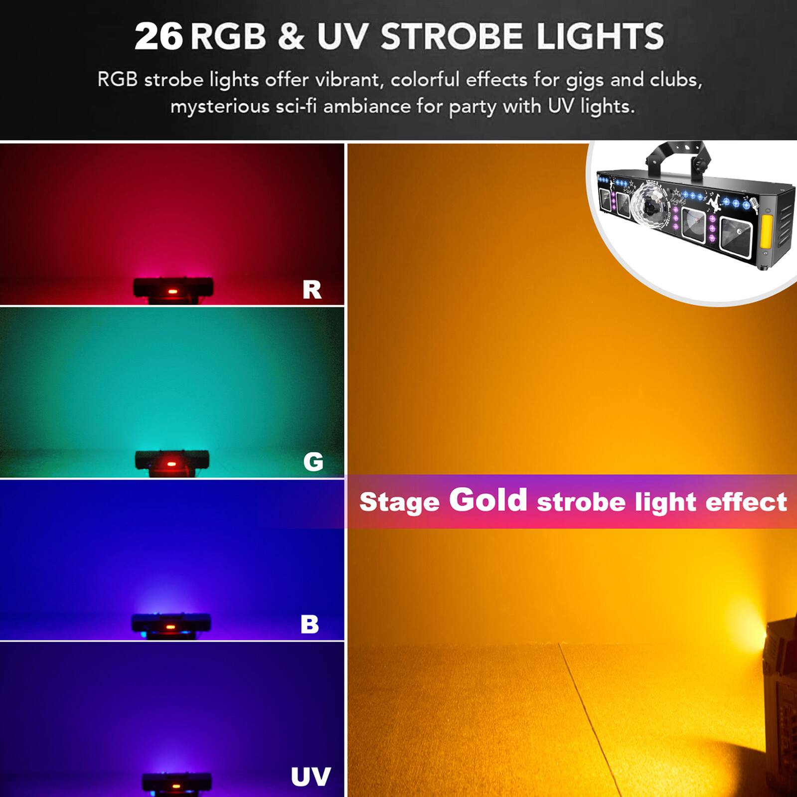 26 RGB & UV STROBE LIGHTS

RGB strobe lights offer vibrant, colorful effects for gigs and clubs, mysterious sci-fi ambiance for party with UV lights.

R
G
B
UV

Stage Gold strobe light effect