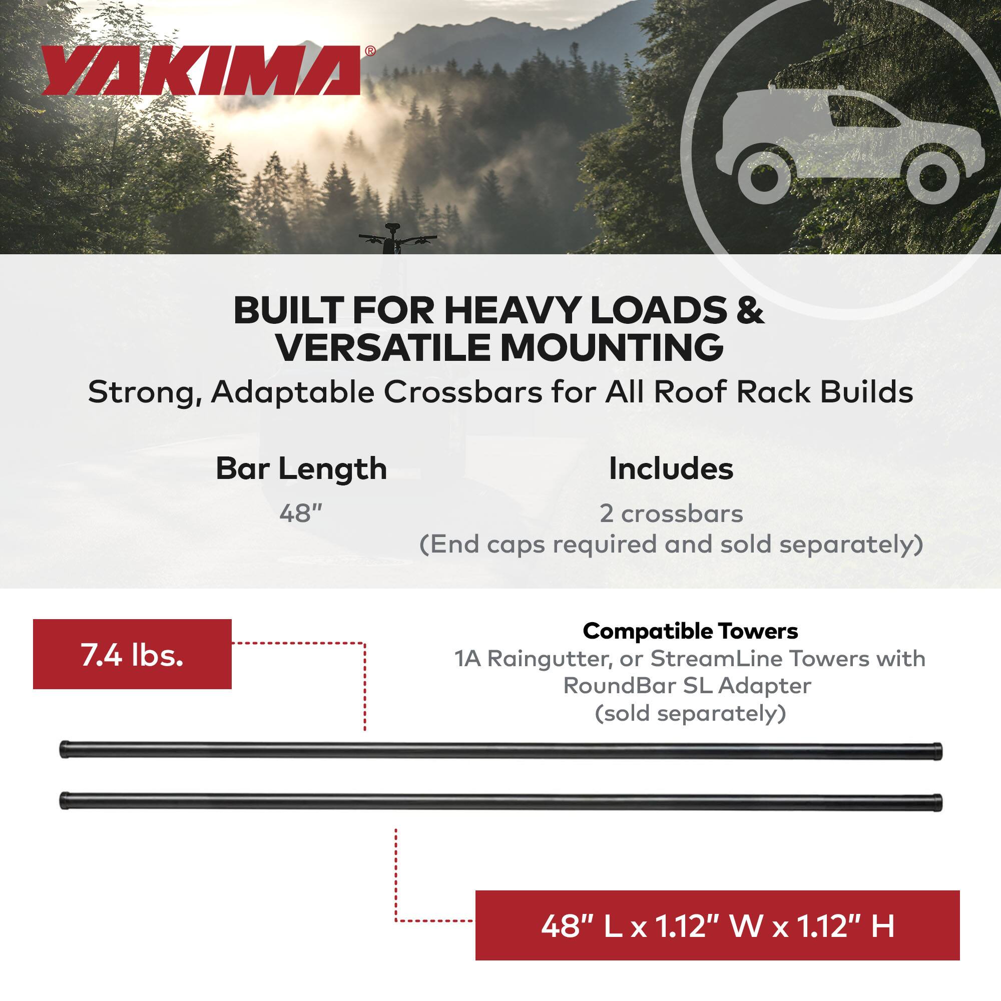 YAKIMA

BUILT FOR HEAVY LOADS & VERSATILE MOUNTING

Strong, Adaptable Crossbars for All Roof Rack Builds

Bar Length
48" (End caps required and sold separately)

Includes
2 crossbars

Compatible Towers
1A Raingutter, or StreamLine Towers with RoundBar SL Adapter (sold separately)

7.4 lbs.

48" L x 1.12" W x 1.12" H