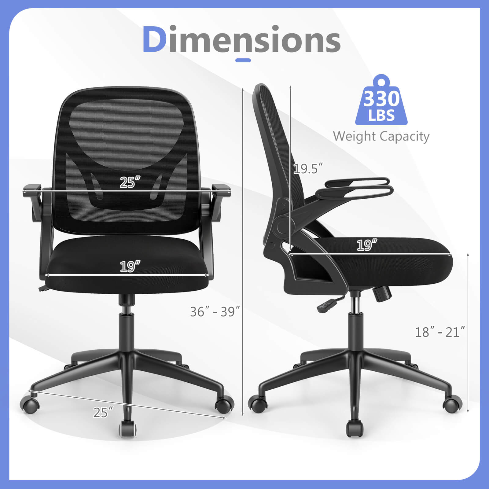 Dimensions  
330 LBS Weight Capacity  

- 25"  
- 19"  
- 36" - 39"  
- 25"  

- 19.5"  
- 19"  
- 18" - 21"