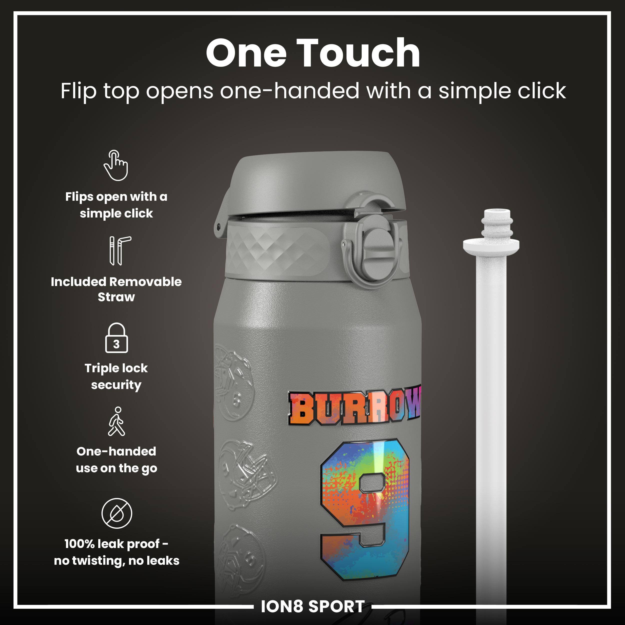 One Touch  
Flip top opens one-handed with a simple click  

- Flips open with a simple click  
- Included Removable Straw  
- Triple lock security  
- One-handed use on the go  
- 100% leak proof - no twisting, no leaks  

BURROW  
ION8 SPORT