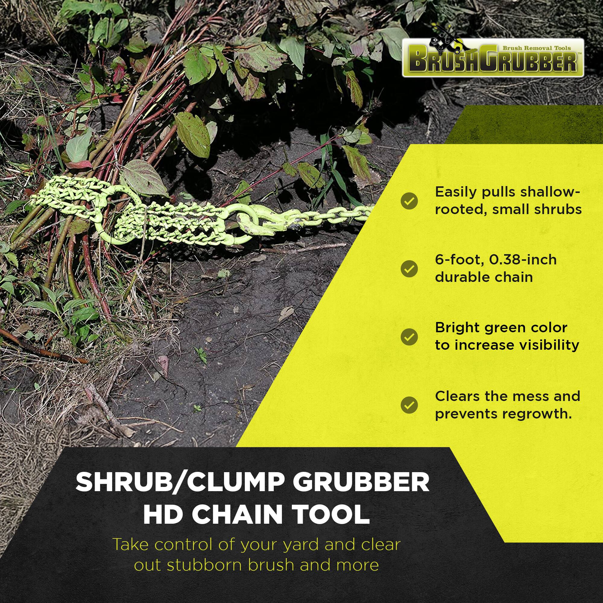 Brush Removal Tools  
BROSHAGRUBBER  

Easily pulls shallow-rooted, small shrubs  
6-foot, 0.38-inch durable chain  
Bright green color to increase visibility  
Clears the mess and prevents regrowth.  

SHRUB/CLUMP GRUBBER HD CHAIN TOOL  
Take control of your yard and clear out stubborn brush and more