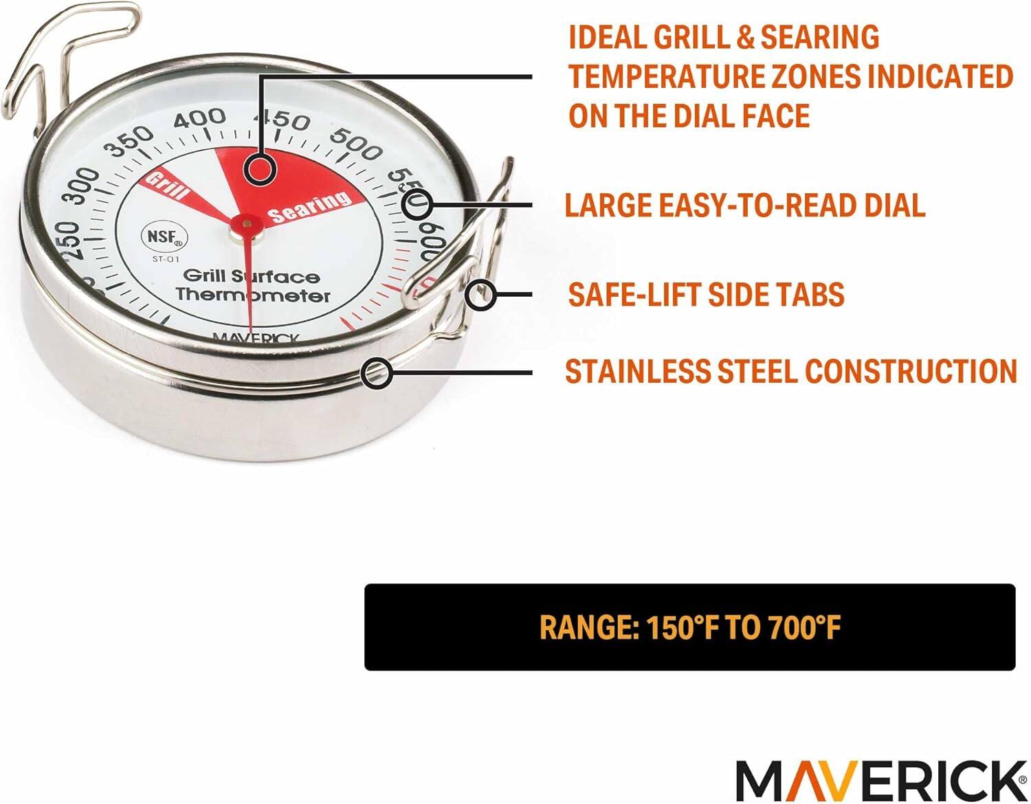 400 50 350 500 300 Grill Searing 550 600 250 NSF, ST-01 Grill Surface Thermometer

IDEAL GRILL & SEARING TEMPERATURE ZONES INDICATED ON THE DIAL FACE

LARGE EASY-TO-READ DIAL

SAFE-LIFT SIDE TABS

STAINLESS STEEL CONSTRUCTION

RANGE: 150°F TO 700°F

MAVERICK