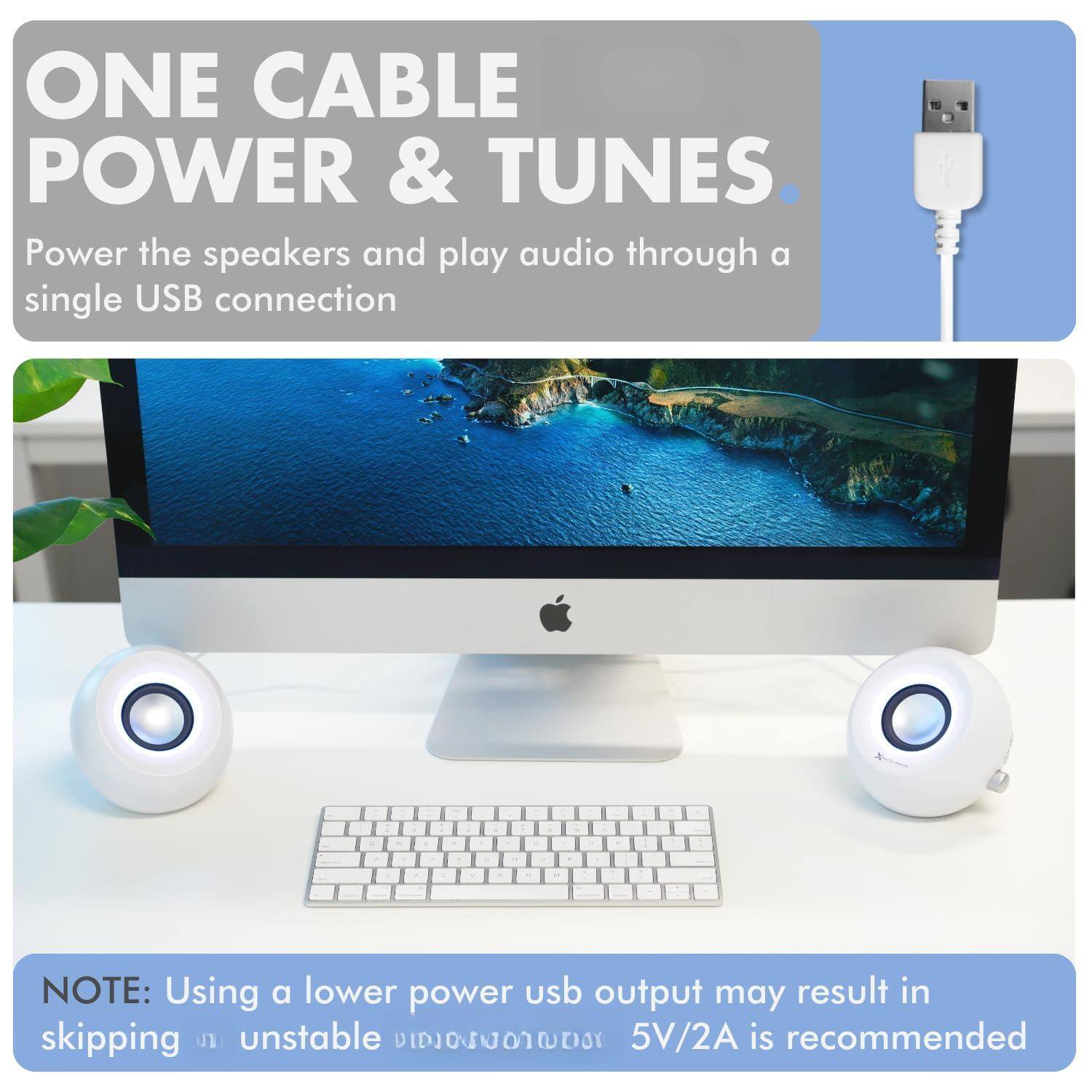 ONE CABLE POWER & TUNES  
Power the speakers and play audio through a single USB connection  

NOTE: Using a lower power USB output may result in skipping or unstable audio. 5V/2A is recommended