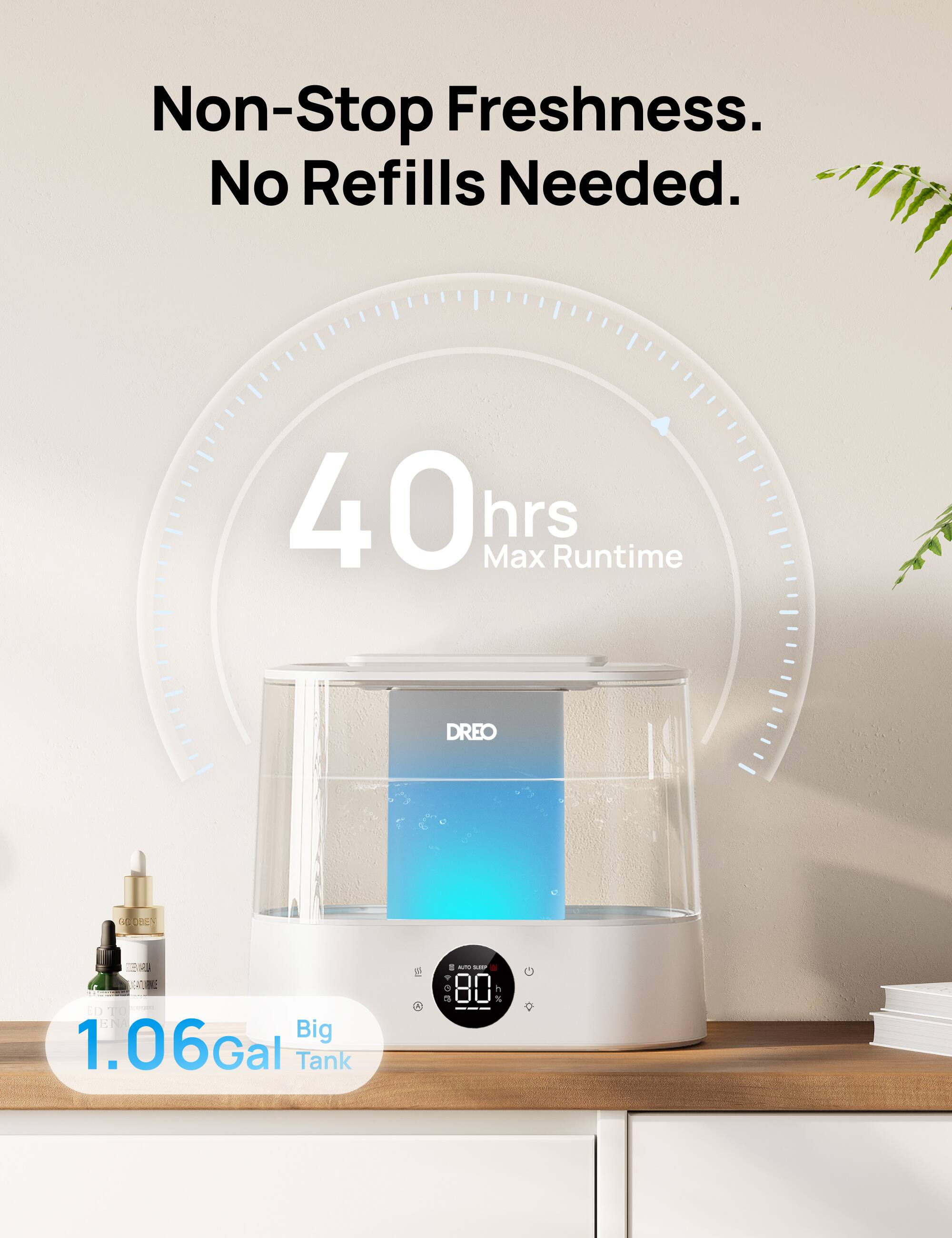 Non-Stop Freshness.  
No Refills Needed.  

40 hrs Max Runtime  

1.06 Gal Big Tank  

DREO GRIDOLY