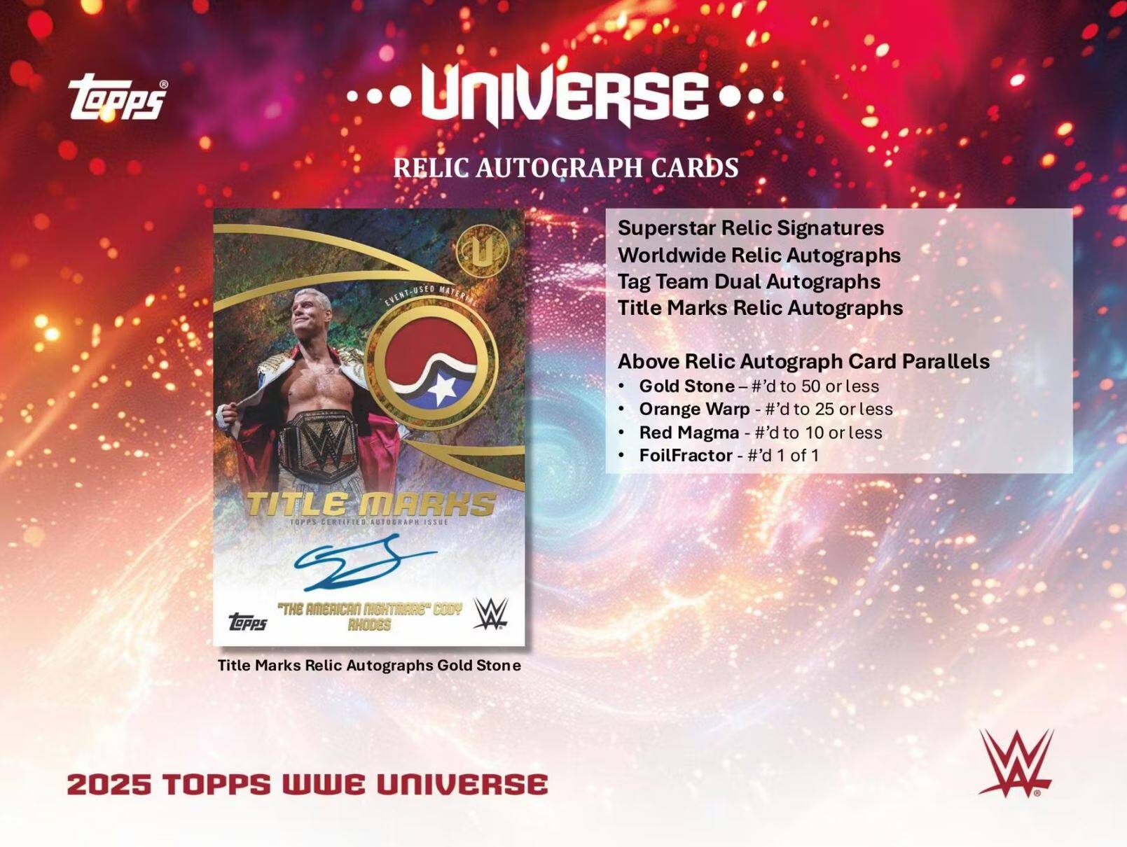 **Topps Universe Relic Autograph Cards**

- **Superstar Relic Signatures**
- **Worldwide Relic Autographs**
- **Tag Team Dual Autographs**
- **Title Marks Relic Autographs**

**Above Relic Autograph Card Parallels**
- **Gold Stone - #’d to 50 or less**
- **Orange Warp - #’d to 25 or less**
- **Red Magma - #’d to 10 or less**
- **FoilFractor - #’d 1 of 1**

**Title Marks**
- **"The American Nightmare" Cody Rhodes**

**2025 Topps WWE Universe**
