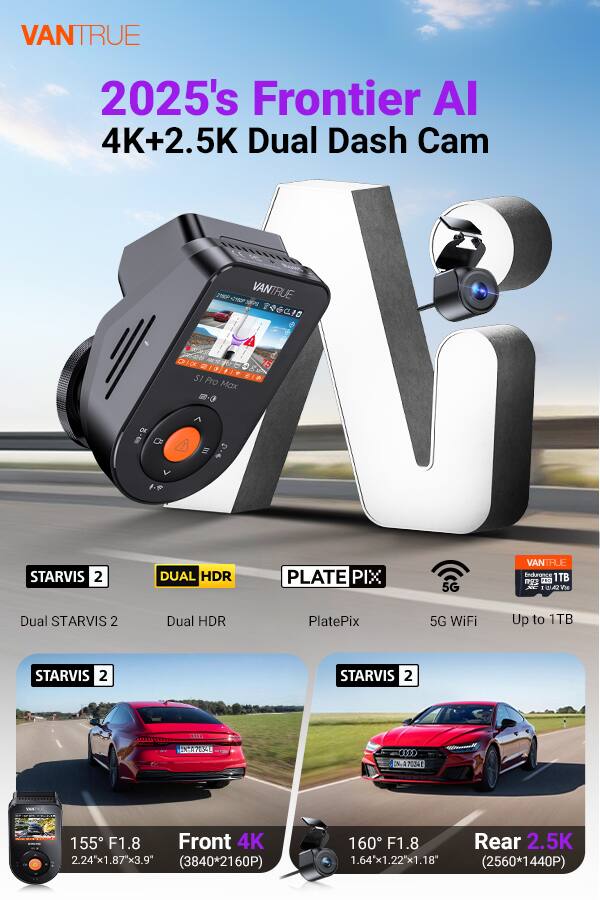 VANTRUE 2025's Frontier AI 4K+2.5K Dual Dash Cam

- STARVIS 2
- DUAL HDR
- PLATE PIX
- 5G WiFi
- Up to 1TB

Front 4K: 155° F1.8, 2.24"x1.87"x3.9" (3840*2160P)
Rear 2.5K: 160° F1.8, 1.64"x1.22"x1.18" (2560*1440P)