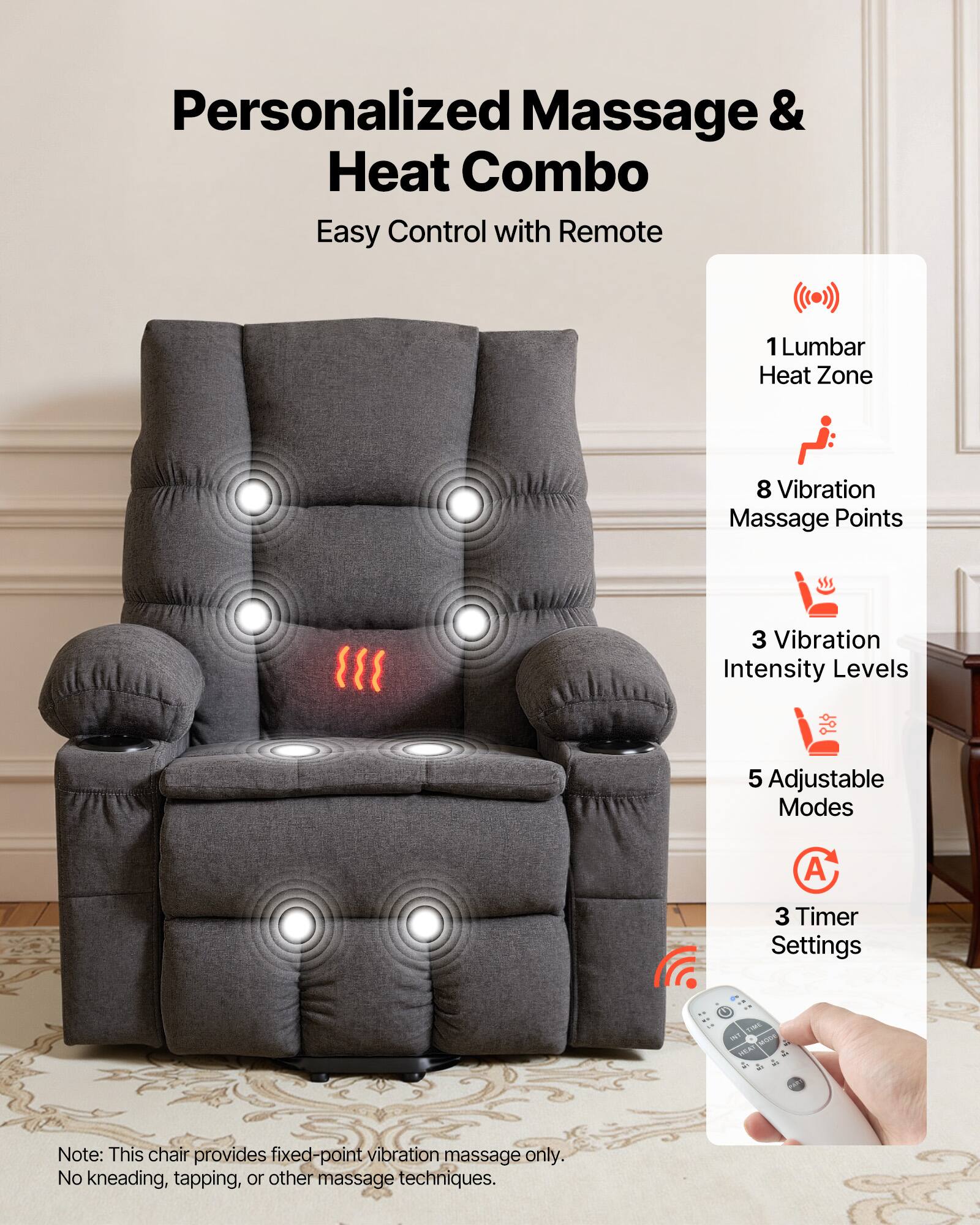 Personalized Massage & Heat Combo  
Easy Control with Remote  

1 Lumbar Heat Zone  
8 Vibration Massage Points  
3 Vibration Intensity Levels  
5 Adjustable Modes  
3 Timer Settings  

Note: This chair provides fixed-point vibration massage only. No kneading, tapping, or other massage techniques.