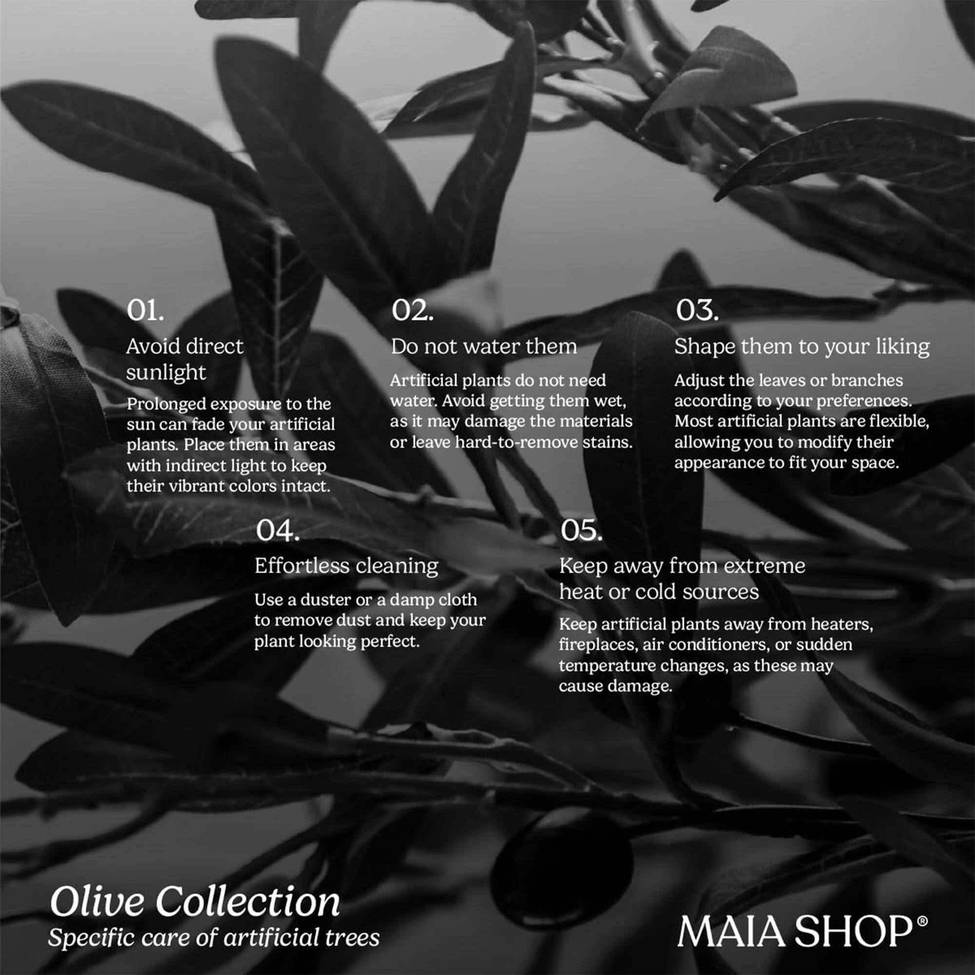01. Avoid direct sunlight  
Prolonged exposure to the sun can fade your artificial plants. Place them in areas with indirect light to keep their vibrant colors intact.

02. Do not water them  
Artificial plants do not need water. Avoid getting them wet, as it may damage the materials or leave hard-to-remove stains.

03. Shape them to your liking  
Adjust the leaves or branches according to your preferences. Most artificial plants are flexible, allowing you to modify their appearance to fit your space.

04. Effortless cleaning  
Use a duster or a damp cloth to remove dust and keep your plant looking perfect.

05. Keep away from extreme heat or cold sources  
Keep artificial plants away from heaters, fireplaces, air conditioners, or sudden temperature changes, as these may cause damage.

Olive Collection  
Specific care of artificial trees

MAIA SHOP®