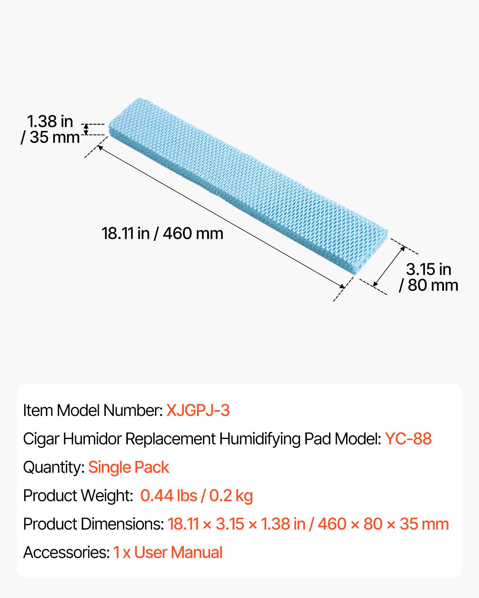1.38 in / 35 mm  
18.11 in / 460 mm  
3.15 in / 80 mm  

Item Model Number: XJGPJ-3  
Cigar Humidor Replacement Humidifying Pad Model: YC-88  
Quantity: Single Pack  
Product Weight: 0.44 lbs / 0.2 kg  
Product Dimensions: 18.11 x 3.15 x 1.38 in / 460 x 80 x 35 mm  
Accessories: 1 x User Manual