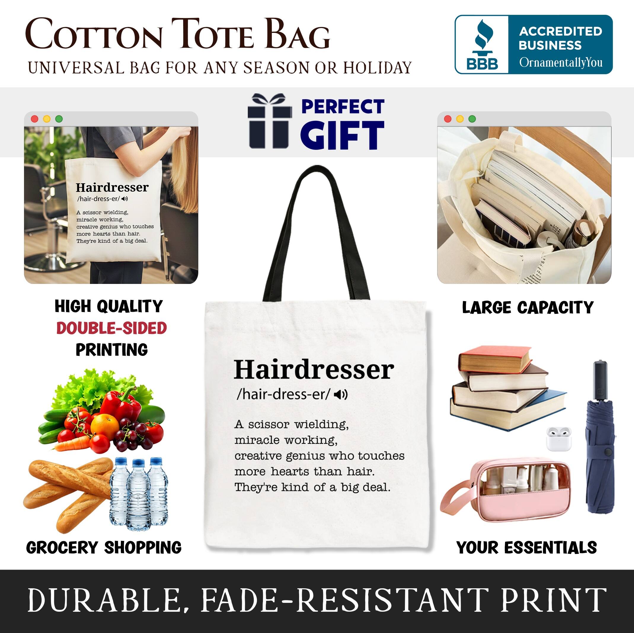 COTTON TOTE BAG  
UNIVERSAL BAG FOR ANY SEASON OR HOLIDAY  

ACCREDITED BUSINESS  
BBB  
OrnamentallyYou  

PERFECT GIFT  

Hairdresser /hair-dress-er/  
A scissor wielding, miracle working, creative genius who touches more hearts than hair. They're kind of a big deal.  

HIGH QUALITY DOUBLE-SIDED PRINTING  

GROCERY SHOPPING YOUR ESSENTIALS  

DURABLE, FADE-RESISTANT PRINT  

LARGE CAPACITY  

YOUR ESSENTIALS