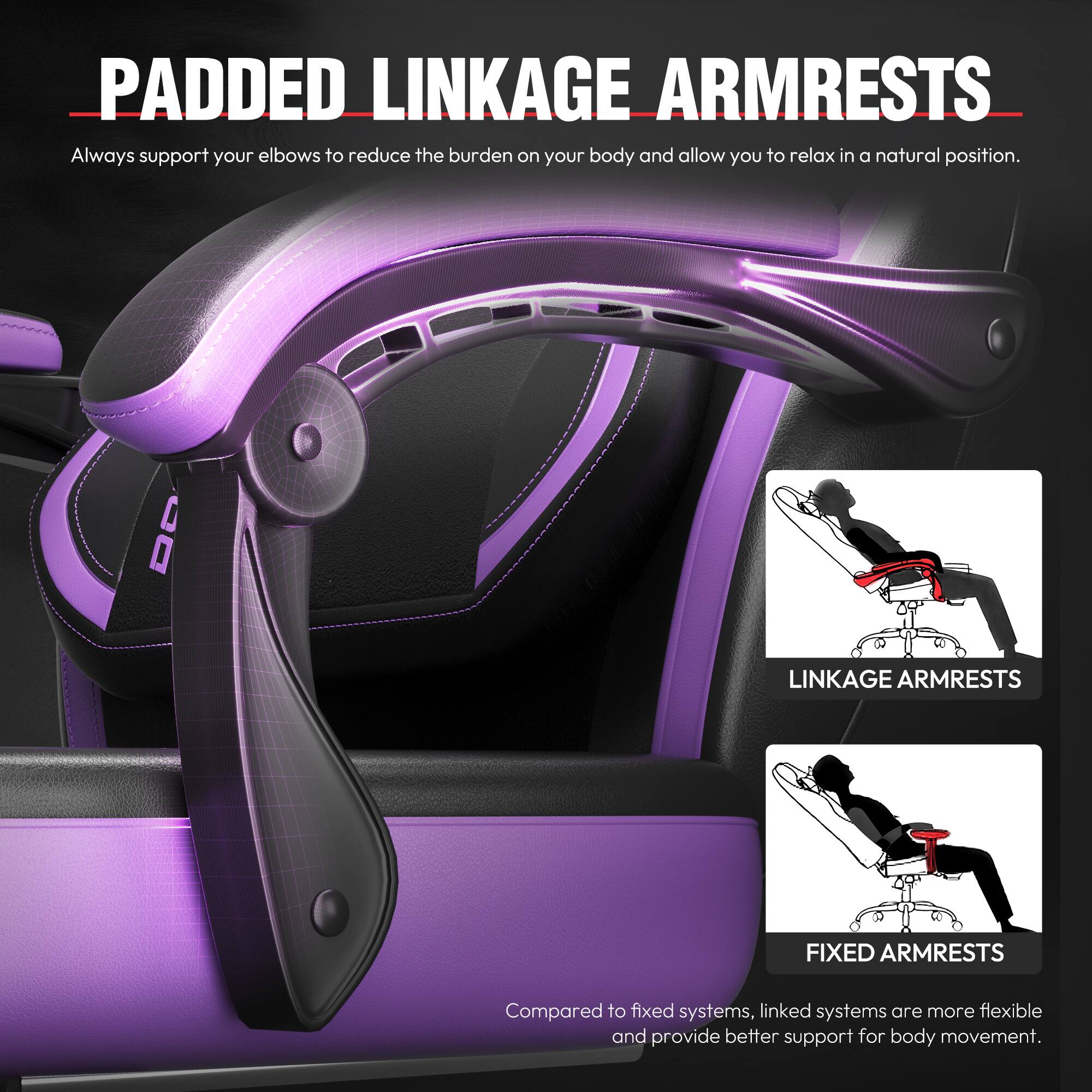 **PADDED LINKAGE ARMRESTS**

Always support your elbows to reduce the burden on your body and allow you to relax in a natural position.

**LINKAGE ARMRESTS**  
**FIXED ARMRESTS**

Compared to fixed systems, linked systems are more flexible and provide better support for body movement.