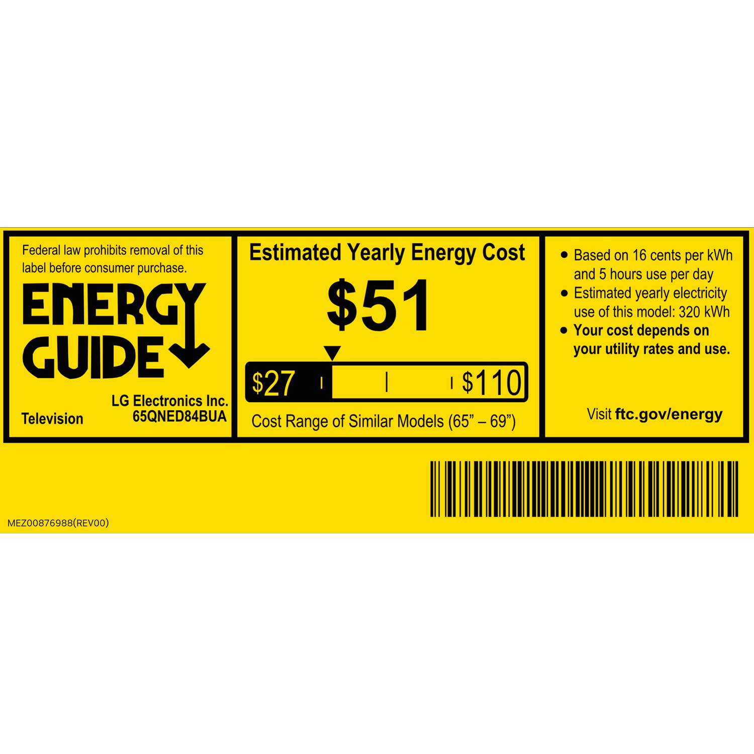 Federal law prohibits removal of this label before consumer purchase.

ENERGY GUIDE

Estimated Yearly Energy Cost
$51

LG Electronics Inc.
Television
65QNED84BUA

Cost of Similar Models Range (65" - 69")
$27 - $110

Based on 16 cents per kWh and 5 hours use per day
Estimated yearly electricity use of this model: 320 kWh
Your cost depends on your utility rates and use.

Visit ftc.gov/energy

MEZ00876988 (REV00)