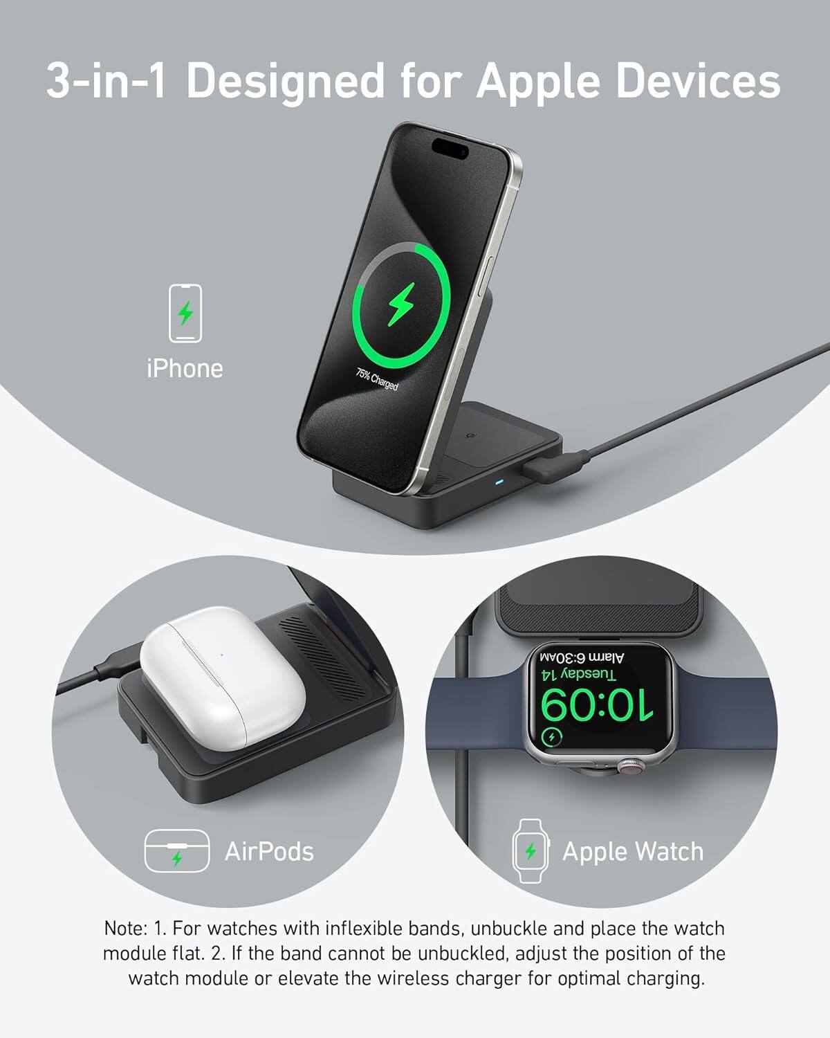 3-in-1 Designed for Apple Devices

iPhone 76% Charged

AirPods

Apple Watch 6:30AM Alarm 14 Tuesday 10:09

Note: 1. For watches with inflexible bands, unbuckle and place the watch module flat. 2. If the band cannot be unbuckled, adjust the position of the watch module or elevate the wireless charger for optimal charging.