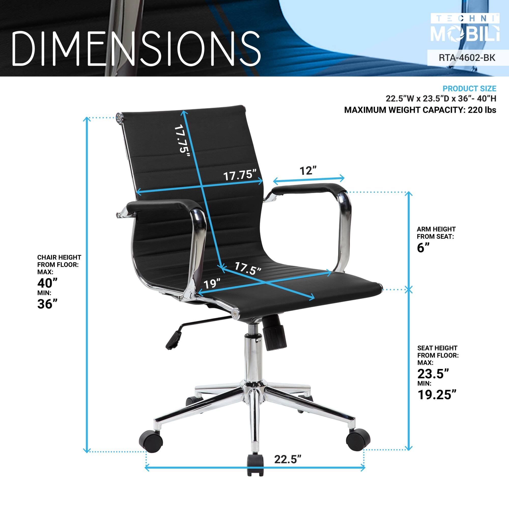 **TECHNI MOBILI**  
**RTA-4602-BK**

**DIMENSIONS**

**PRODUCT SIZE**  
22.5"W x 23.5"D x 36"-40"H

**MAXIMUM WEIGHT CAPACITY:** 220 lbs

**CHAIR HEIGHT FROM FLOOR:**  
MAX: 40"  
MIN: 36"

**ARM HEIGHT FROM SEAT:** 6"

**SEAT HEIGHT FROM FLOOR:**  
MAX: 23.5"  
MIN: 19.25"