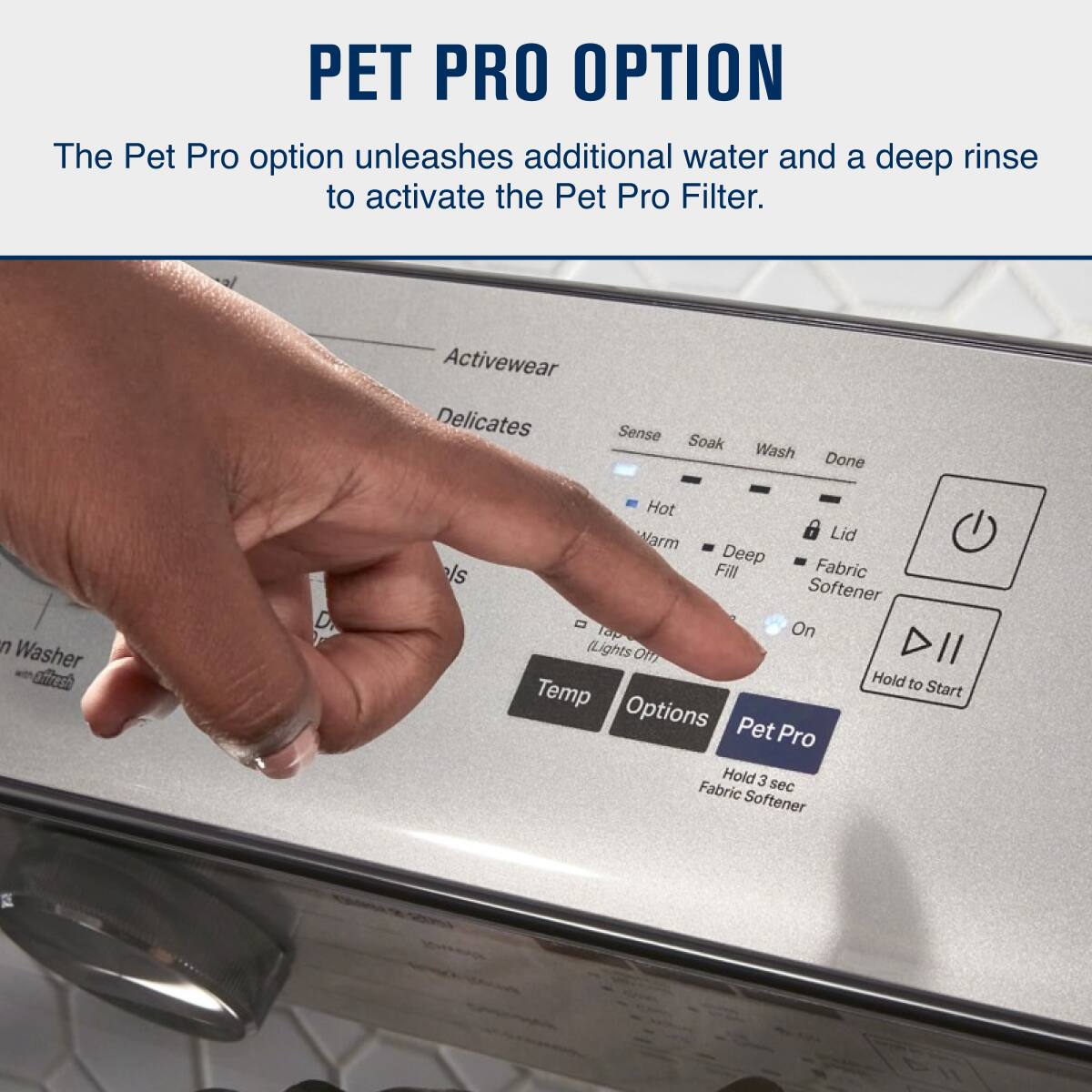 PET PRO OPTION

The Pet Pro option unleashes additional water and a deep rinse to activate the Pet Pro Filter.

- Activewear
- Delicates
- Sense
- Soak
- Wash
- Done
- Hot
- Warm
- Deep Fill
- Fabric Softener
- On
- Temp
- Options
- Pet Pro
- Hold 3 sec Fabric Softener
- Hold to Start